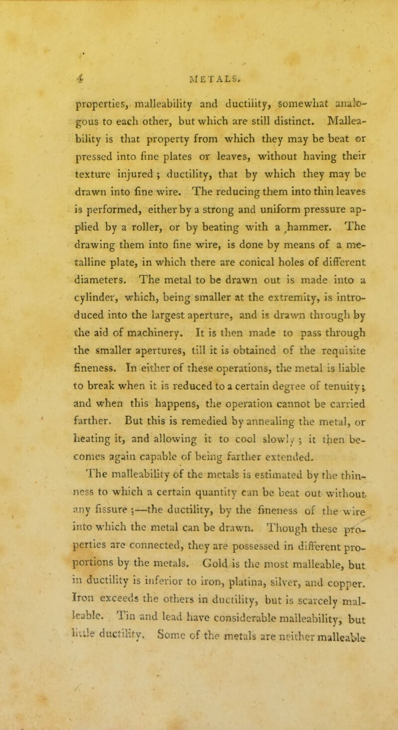 properties, malleability and ductility, somewhat ana'o- gous to each other, but which are still distinct. Mallea- bility is that property from which they may be beat or pressed into fine plates or leaves, without having their texture injured ; ductility, that by which they may be drawn into fine wire. The reducing them into thin leaves is performed, either by a strong and uniform pressure ap- plied by a roller, or by beating with a .hammer. The drawing them into fine wire, is done by means of a me- talline plate, in which there are conical holes of different diameters. The metal to be drawn out is made into a cylinder, which, being smaller at the extremity, is intro- duced into the largest aperture, and is drawn through by the aid of machinery. It is then made to pass through the smaller apertures, till it is obtained of the requisite fineness. In either of these operations, the metal is liable to break when it is reduced to a certain degree of tenuity i and when this happens, the operation cannot be carried farther. But this is remedied by annealing the metal, or heating it, and allowing it to cool slowly ; it then be- comes again capable of being farther extended. The malleability of the metals is estimated by the thin- ness to which a certain quantity can be beat out without any fissure ;—the ductility, by the fineness of the wire into which the metal can be drawn. Though these pro- perties are connected, they are possessed in different pro- portions by the metals. Gold is the most malleable, but in ductility is inferior to iron, platina, silver, and copper. Iron exceeds the others in ductility, but is scarcely mal- leable. Tin and lead have considerable malleability, but little ductility. Some of the metals are neither malleable