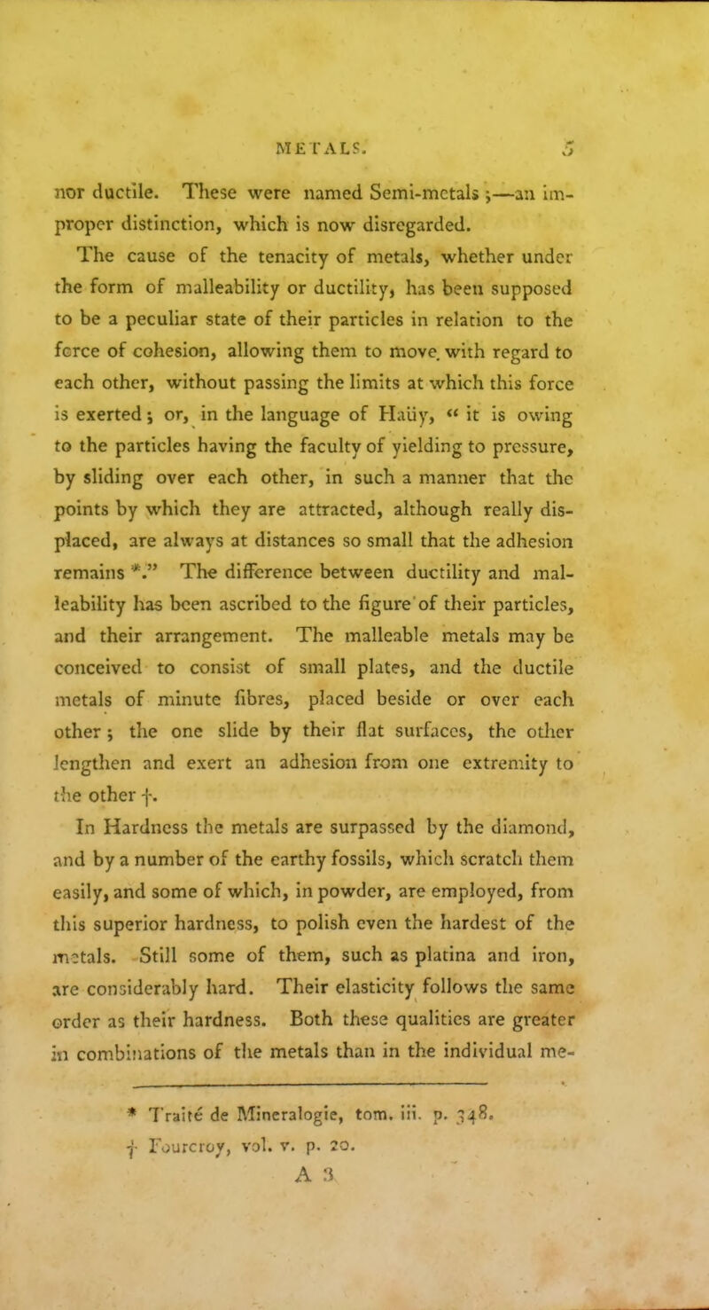 nor ductile. These were named Semi-mctals ;—an im- proper distinction, which is now disregarded. The cause of the tenacity of metals, whether under the form of malleability or ductility, has been supposed to be a peculiar state of their particles in relation to the fcrce of cohesion, allowing them to move with regard to each other, without passing the limits at which this force is exerted; or, in the language of Haiiy,  it is owing to the particles having the faculty of yielding to pressure, by sliding over each other, in such a manner that the points by which they are attracted, although really dis- placed, are always at distances so small that the adhesion remains *. The difference between ductility and mal- leability has been ascribed to the figure of their particles, and their arrangement. The malleable metals may be conceived to consist of small plates, and the ductile metals of minute fibres, placed beside or over each other ; the one slide by their flat surfaces, the other lengthen and exert an adhesion from one extremity to the other f. In Hardness the metals are surpassed by the diamond, and by a number of the earthy fossils, which scratch them easily, and some of which, in powder, are employed, from this superior hardness, to polish even the hardest of the motals. Still some of them, such as platina and iron, are considerably hard. Their elasticity follows the same order as their hardness. Both these qualities are greater in combinations of the metals than in the individual me- * Traite de Mineralogie, torn. iii. p. 348. f Fourcroy, vol. v. p. 20. a a