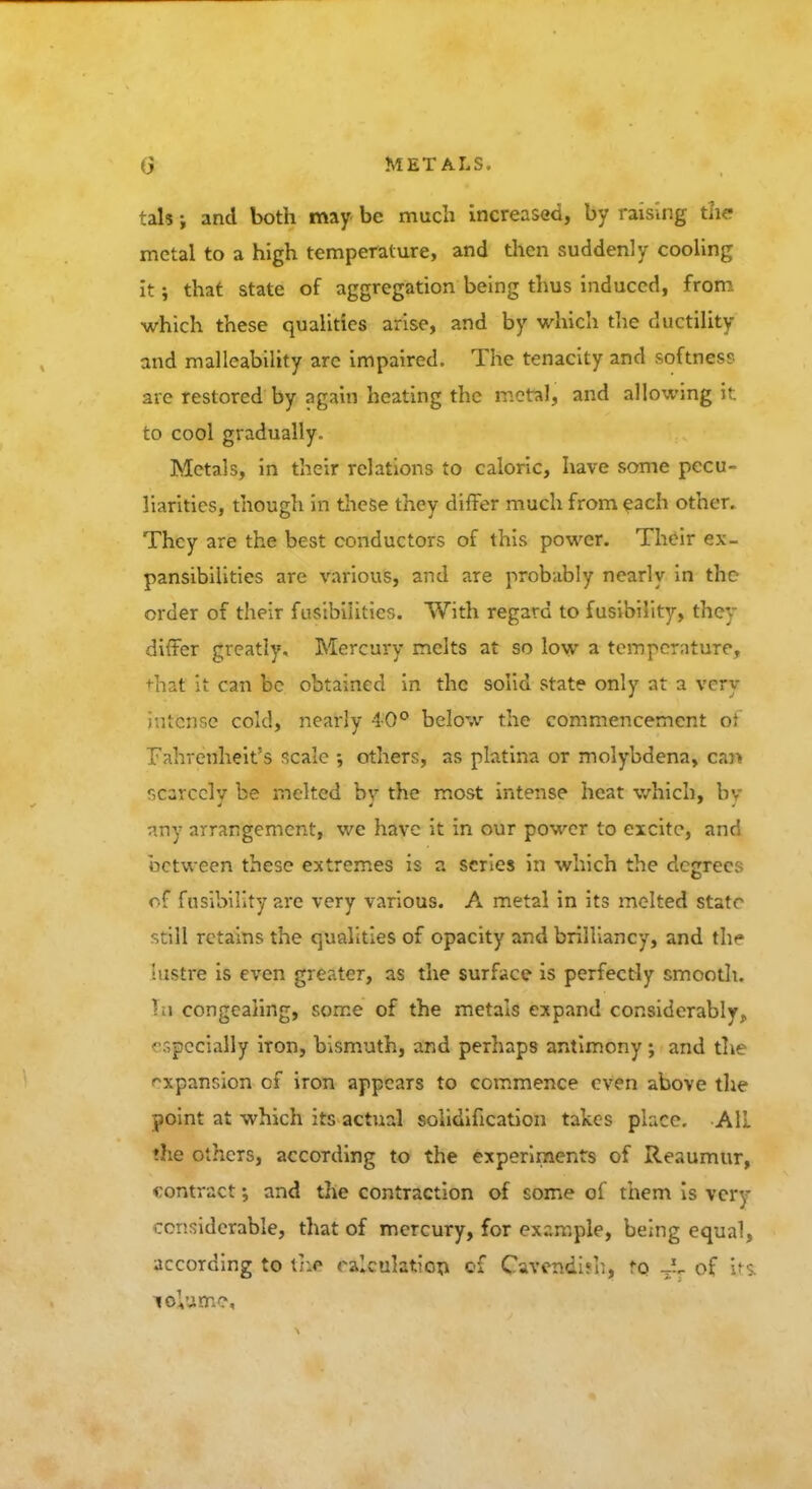 tals; and both may be much increased, by raising the metal to a high temperature, and then suddenly cooling it; that state of aggregation being thus induced, from which these qualities arise, and by which the ductility and malleability arc impaired. The tenacity and softness are restored by again heating the metal, and allowing it to cool gradually. Metals, in their relations to caloric, have some pecu- liarities, though in these they differ much from each other. They are the best conductors of this power. Their ex- pansibilities are various, and are probably nearly in the order of their fusibilities. With regard to fusibility, they differ greatly. Mercury melts at so low a temperature, +hat it can be obtained in the solid state only at a vcry iutense cold, nearly 40° below the commencement ot Fahrenheit's scale ; others, as platina or molybdena, can scarcely be melted by the most intense heat which, bv nny arrangement, we have it in our power to excite, and between these extremes is a scries in which the degrees of fusibility are very various. A metal in its melted state still retains the qualities of opacity and brilliancy, and tli«- lustre is even greater, as the surface is perfectly smooth. In congealing, some of the metals expand considerably, '■specially iron, bismuth, and perhaps antimony; and the expansion of iron appears to commence even above the point at which its actual solidification takes place. AIL ♦he others, according to the experiments of Reaumur, eontract; and the contraction of some of them is vcry ccmidcrable, that of mercury, for example, being equal, according to tr.e calculation of Cavendish, to of tXt lolume.