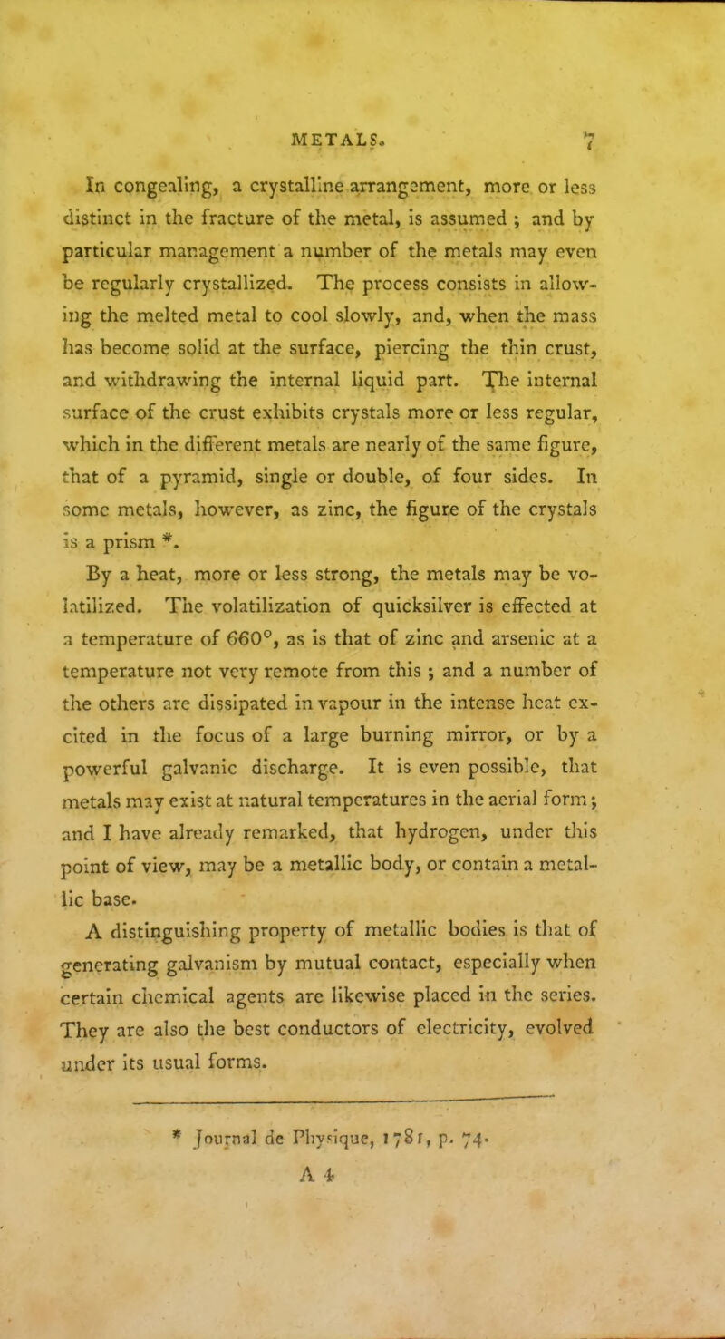 In congealing, a crystalline arrangement, more or less distinct in the fracture of the metal, is assumed ; and by particular management a number of the metals may even be regularly crystallized. The process consists in allow- ing the melted metal to cool slowly, and, when the mass has become solid at the surface, piercing the thin crust, and withdrawing the internal liquid part. The internal surface of the crust exhibits crystals more or less regular, which in the different metals are nearly of the same figure, that of a pyramid, single or double, of four sides. In some metals, however, as zinc, the figure of the crystals is a prism *. By a heat, more or less strong, the metals may be vo- latilized. The volatilization of quicksilver is effected at a temperature of 660°, as is that of zinc and arsenic at a temperature not very remote from this ; and a number of the others are dissipated in vapour in the intense heat ex- cited in the focus of a large burning mirror, or by a powerful galvanic discharge. It is even possible, that metals may exist at natural temperatures in the aerial form; and I have already remarked, that hydrogen, under this point of view, may be a metallic body, or contain a metal- lic base. A distinguishing property of metallic bodies is that of generating galvanism by mutual contact, especially when certain chemical agents are likewise placed in the series. They are also the best conductors of electricity, evolved under its usual forms. journal dc Physique, I 78 r, p. 74.