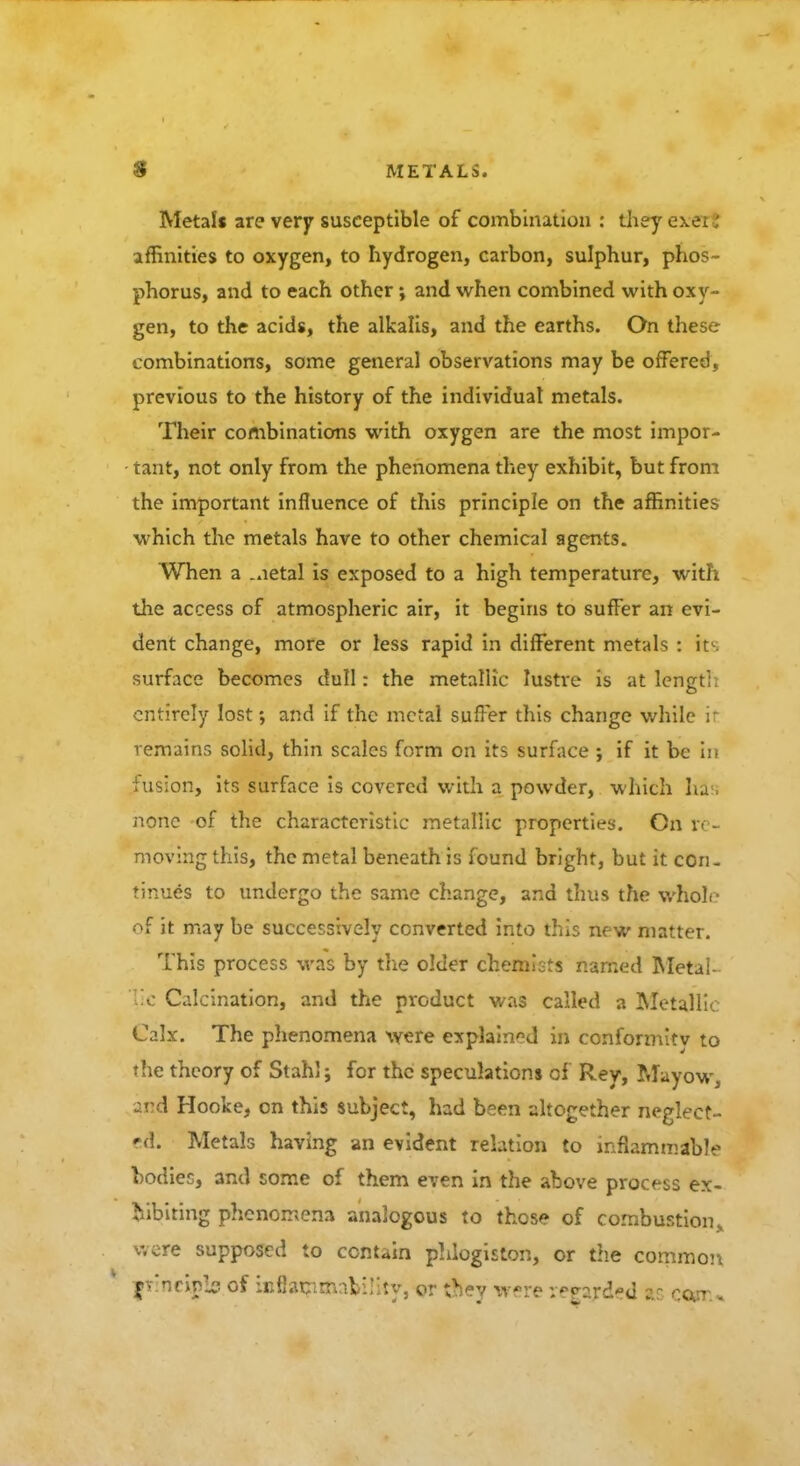 Metal* are very susceptible of combination : they exei ! affinities to oxygen, to hydrogen, carbon, sulphur, phos- phorus, and to each other; and when combined with oxy- gen, to the acids, the alkalis, and the earths. On these combinations, some general observations may be offered, previous to the history of the individual metals. Their combinations with oxygen are the most impor- tant, not only from the phenomena they exhibit, but from the important influence of this principle on the affinities which the metals have to other chemical agents. When a .aetal is exposed to a high temperature, with the access of atmospheric air, it begins to suffer an evi- dent change, more or less rapid in different metals : its surface becomes dull: the metallic lustre is at length entirely lost; and if the metal suffer this change while it remains solid, thin scales form on its surface ; if it be in fusion, its surface is covered with a powder, which has none of the characteristic metallic properties. On re- moving this, the metal beneath is found bright, but it con- tinues to undergo the same change, and thus the whole of it may be successively converted into this new matter. This process was by the older chemists named Metai- ic Calcination, and the product was called a Metallic Calx. The phenomena were explained in conformity to the theory of Stahl; for the speculations of Rey, Mayow, and Hooke, on this subject, had been altogether neglect- ed. Metals having an evident relation to inflammable bodies, and some of them even in the above process ex- hibiting phenomena analogous to those of combustion* were supposed to contain phlogiston, or the common jirineijta of icfiapmability, or they were v^rd-d Ms ocur.*