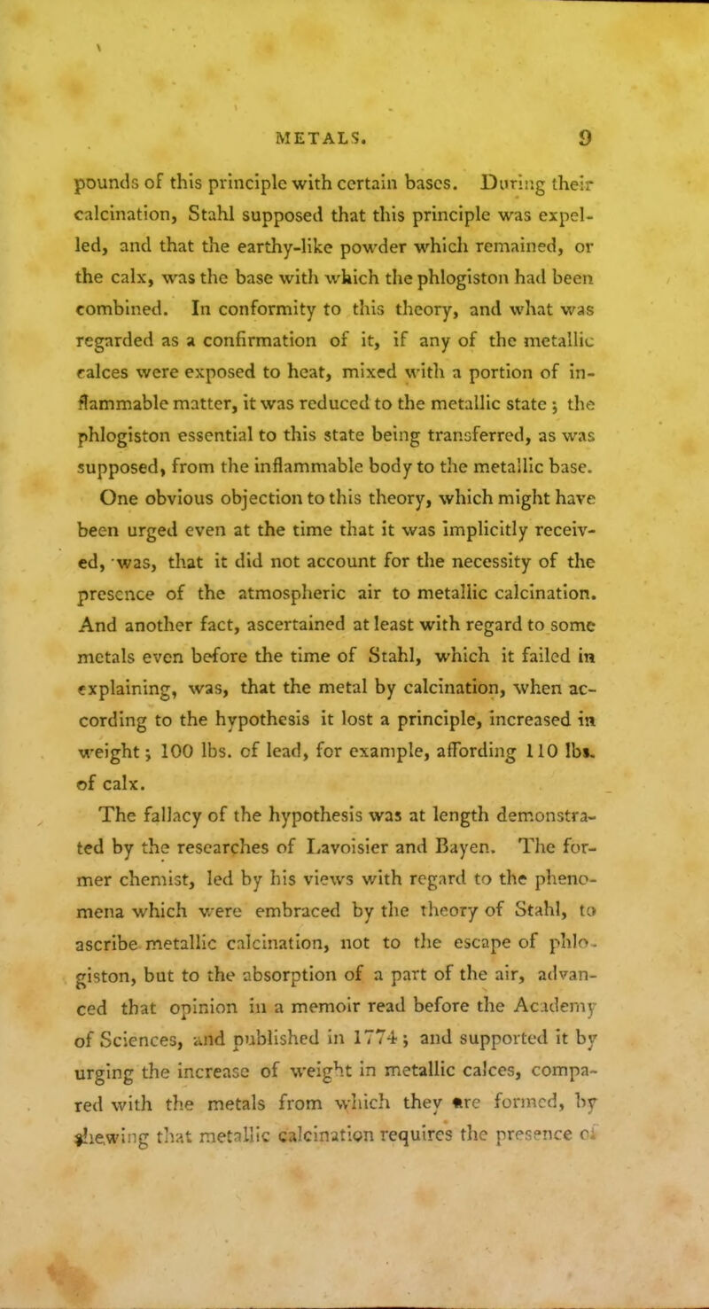 pounds of this principle with certain bases. During their calcination, Stahl supposed that this principle was expel- led, and that the earthy-like powder which remained, or the calx, was the base with which the phlogiston had been combined. In conformity to this theory, and what was regarded as a confirmation of it, if any of the metallic calces were exposed to heat, mixed with a portion of in- flammable matter, it was reduced to the metallic state the phlogiston essential to this state being transferred, as was supposed, from the inflammable body to the metallic base. One obvious objection to this theory, which might have been urged even at the time that it was implicitly receiv- ed, was, that it did not account for the necessity of the presence of the atmospheric air to metallic calcination. And another fact, ascertained at least with regard to some metals even before the time of Stahl, which it failed in explaining, was, that the metal by calcination, when ac- cording to the hypothesis it lost a principle, increased in weight; 100 lbs. cf lead, for example, affording 110 lbs. of calx. The fallacy of the hypothesis was at length demonstra- ted by the researches of Lavoisier and Bayen. The for- mer chemist, led by his views with regard to the pheno- mena which were embraced by the theory of Stahl, to ascribe metallic calcination, not to the escape of phlo giston, but to the absorption of a part of the air, advan- ced that opinion in a memoir read before the Academy of Sciences, and published in 1774; and supported it by urging the increase of weight in metallic calces, compa- red with the metals from which they «re formed, by shewing that metallic calcination requires the presence ci
