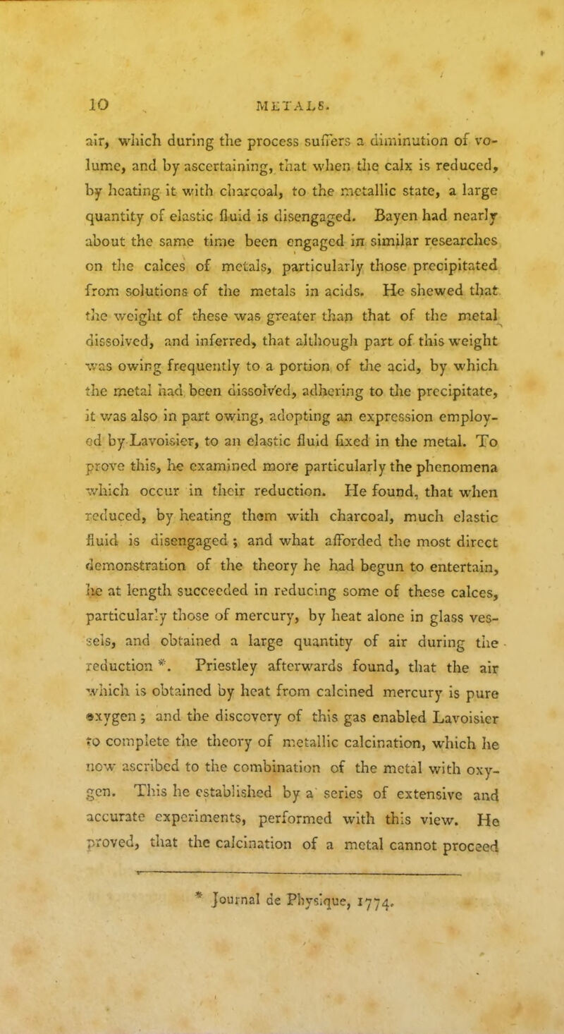 air, which during the process suffers a diminution of vo- lume, and by ascertaining, that when the calx is reduced, by heating it with charcoal, to the metallic state, a large quantity of elastic fluid is disengaged. Bayen had nearly about the same time been engaged in similar researches on the calces of metals, particularly those precipitated from solutions of the metals in acids. He shewed that the weight of these was greater than that of the metal dissolved, and inferred, that although part of this weight was owing frequently to a portion of the acid, by which the metal had been dissolved, adhering to the precipitate, it was also in part owing, adopting an expression employ- ed by Lavoisier, to an elastic fluid fixed in the metal. To prove this, he examined more particularly the phenomena which occur in their reduction. He found, that when reduced, by heating them with charcoal, much elastic fluid is disengaged ; and what afforded the most direct demonstration of the theory he had begun to entertain, he at length succeeded in reducing some of these calces, particularly those of mercury, by heat alone in glass ves- sels, and obtained a large quantity of air during the reduction *. Priestley afterwards found, that the air which is obtained by heat from calcined mercury is pure oxygen ; and the discovery of this gas enabled Lavoisier to complete the theory of metallic calcination, which he now ascribed to the combination of the metal with oxy- gen. This he established by a series of extensive and accurate experiments, performed with this view. He proved, that the calcination of a metal cannot proceed * Journal de Physique, 1774.