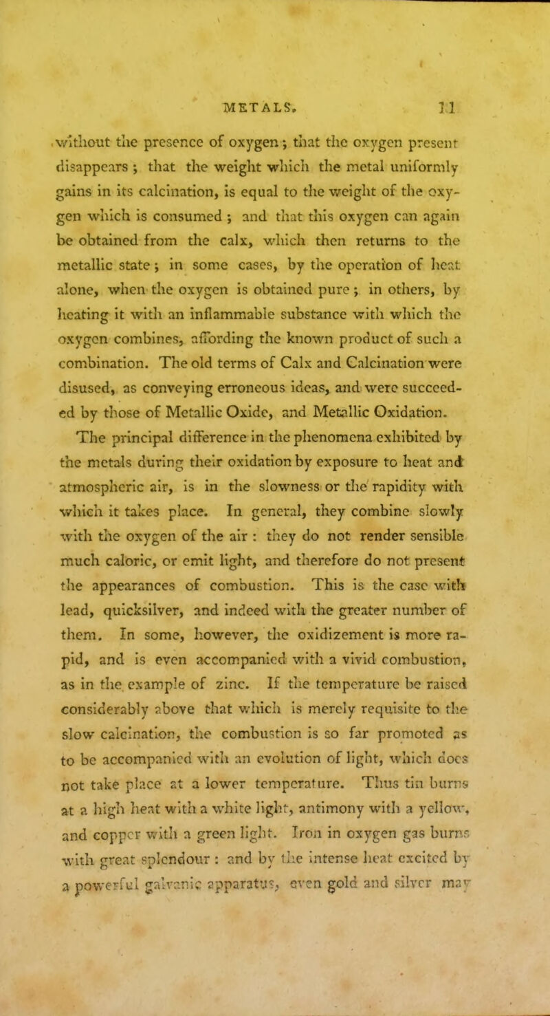 •unit tlie presence of oxygen; that the oxygen prescnr disappears that the weight which the metal uniformly gains in its calcination, is equal to the weight of the oxy- gen which is consumed ; and that this oxygen can again be obtained from the calx, which then returns to the metallic state; in some cases, by the operation of heat •.done, when the oxygen is obtained pure; in others, by heating it with an inflammable substance with which the oxygen combines, affording the known product of such a combination. The old terms of Calx and Calcination were disused, as conveying erroneous ideas, and were succeed- ed by those of Metallic Oxide, and Metallic Oxidation. The principal difference in the phenomena exhibited by the metals during their oxidation by exposure to heat and atmospheric air, is in the slowness or the rapidity with which it takes place. In general, they combine slowly with the oxygen of the air : they do not render sensible much caloric, or emit light, and therefore do not present the appearances of combustion. This is the case with lead, quicksilver, and indeed with the greater number of them. In some, however, the oxidizemcnt is more ra- pid, and is even accompanied with a vivid combustion, as in the example of zinc. If the temperature be raised considerably above that which is merely requisite to the slow calcination, the combustion is so far promoted as to be accompanied with an evolution of light, which docs not take place at a lower temperature. Thus tin bums at a high heat with a white light, antimony with a yellow, and copper with a green light- Iron in oxygen gas burns with ereat snlcndour : and bv the intense heat excited In a powerful galvanic zpparatu?, even gold and silver 1MJ