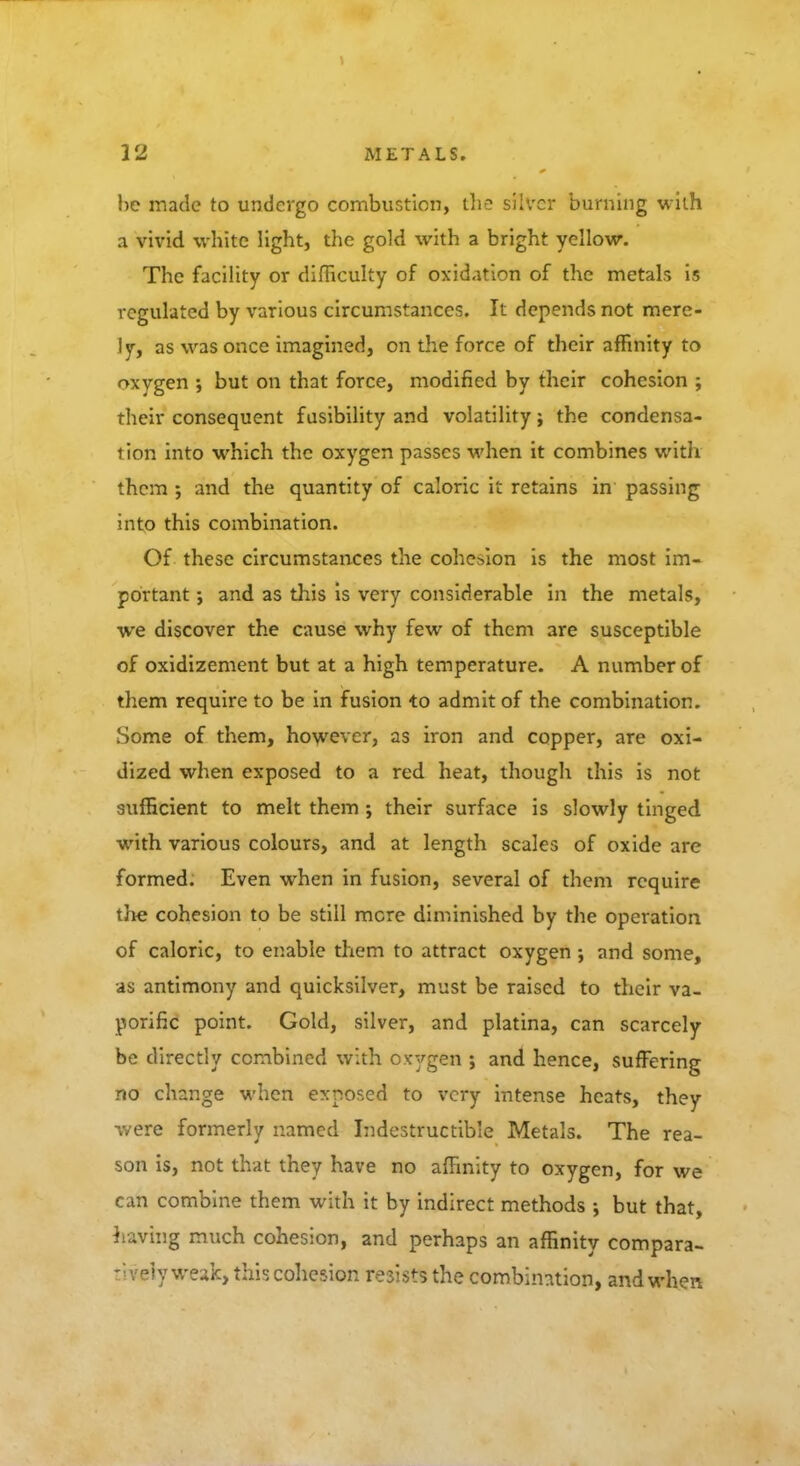 he made to undergo combustion, the silver burning with a vivid white light, the gold with a bright yellow. The facility or difficulty of oxidation of the metals is regulated by various circumstances. It depends not mere- ly, as was once imagined, on the force of their affinity to oxygen ; but on that force, modified by their cohesion ; their consequent fusibility and volatility; the condensa- tion into which the oxygen passes when it combines with them ; and the quantity of caloric it retains in passing into this combination. Of these circumstances the cohesion is the most im- portant ; and as this is very considerable in the metals, we discover the cause why few of them are susceptible of oxidizement but at a high temperature. A number of them require to be in fusion to admit of the combination. Some of them, however, as iron and copper, are oxi- dized when exposed to a red heat, though this is not sufficient to melt them ; their surface is slowly tinged with various colours, and at length scales of oxide are formed. Even when in fusion, several of them require the cohesion to be still mere diminished by the operation of caloric, to enable them to attract oxygen ; and some, as antimony and quicksilver, must be raised to their va- porific point. Gold, silver, and platina, can scarcely be directly combined with oxygen ; and hence, suffering no change when exposed to very intense heats, they were formerly named Indestructible Metals. The rea- son is, not that they have no affinity to oxygen, for we can combine them with it by indirect methods •, but that, having much cohesion, and perhaps an affinity compara- tively weak, this cohesion resists the combination, and when