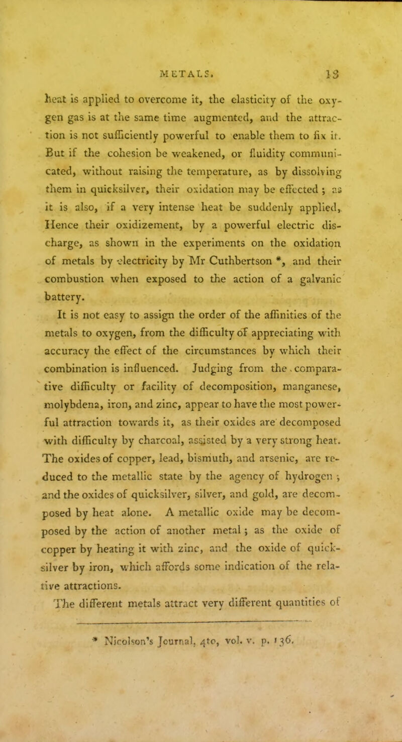 heat is applied to overcome it, the elasticity of the oxv- gen gas is at the same time augmented, and the attrac- tion is not sufficiently powerful to enable them to fix ii. But if the cohesion be weakened, or fluidity communi - cated, without raising the temperature, as by dissolving them in quicksilver, their oxidation may be effected ; as it is also, if a very intense heat be suddenly applied, Hence their oxidizement, by a powerful electric dis- charge, as shown in the experiments on the oxidation of metals by electricity by Mr Cuthbertson *, and their combustion when exposed to the action of a galvanic battery. It is not easy to assign the order of the affinities of the metals to oxygen, from the difficulty of appreciating with accuracy the effect of the circumstances by which their combination is influenced. Judging from the.compara- tive difficulty or facility of decomposition, manganese, molybdena, iron, and zinc, appear to have the most power- ful attraction towards it, as their oxides are decomposed with difficulty by charcoal, assisted by a very strong heat. The oxides of copper, lead, bismuth, and arsenic, are re- duced to the metallic state by the agency of hydrogen •, and the oxides of quicksilver, silver, and gold, are decom- posed by heat alone. A metallic oxide may be decom- posed by the action of another metal; as the oxide of copper by heating it with zinc, and the oxide of quick- silver by iron, which affords some indication of the rela- tive attractions. The different metals attract very different quantities of Nicolson's Journal. 4to, vol. v. p. 136.