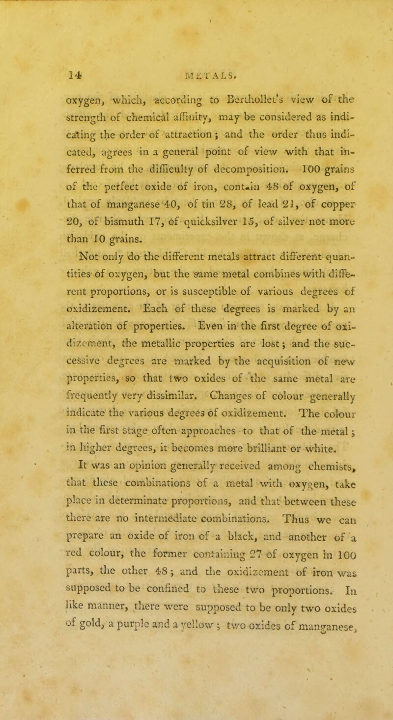 oxygen, which, according to Benhollet's view of the strength of chemical affinity, may be considered as indi- cating the order of attraction ; and the order thus indi- cated, agrees in a general point of view with that in- ferred from the difficulty of decomposition. 100 grains of the perfect oxide of iron, conuin 48 of oxygen, of that of manganese 40, of tin 28, of lead 21, of copper 20, of bismuth 17, of quicksilver 15, of silver not more than 10 grains. Not only do the different metals attract different quan- tities- of oxygen, but the same metal combines with diffe- rent proportions, or is susceptible of various degrees ci oxidizement. Each of these degrees is marked by an alteration of properties. Even in the first degree of oxi- dizement, the metallic properties are lost; and the sue- cessive degrees are marked by the acquisition of new properties, so that two oxides of the same metal are frequently very dissimilar. Changes of colour generally indicate the various degrees of oxidizement. The colour in the first stage often approaches to that of the metal; in higher degrees, it becomes more brilliant or white. It was an opinion generally received among chemibts, that these combinations of a metal with oxyoen, take place in determinate proportions, and that between these there are no intermediate combinations. Thus we can prepare an oxide of iron of a black, and another of a red colour, the former containing 27 of oxygen in 100 parts, the other 48; and the oxidizement of iron was supposed to be confined to these two proportions. In like manner, there were supposed to be only two oxides of gold, a purple and a yellow ; two oxides of manganese,