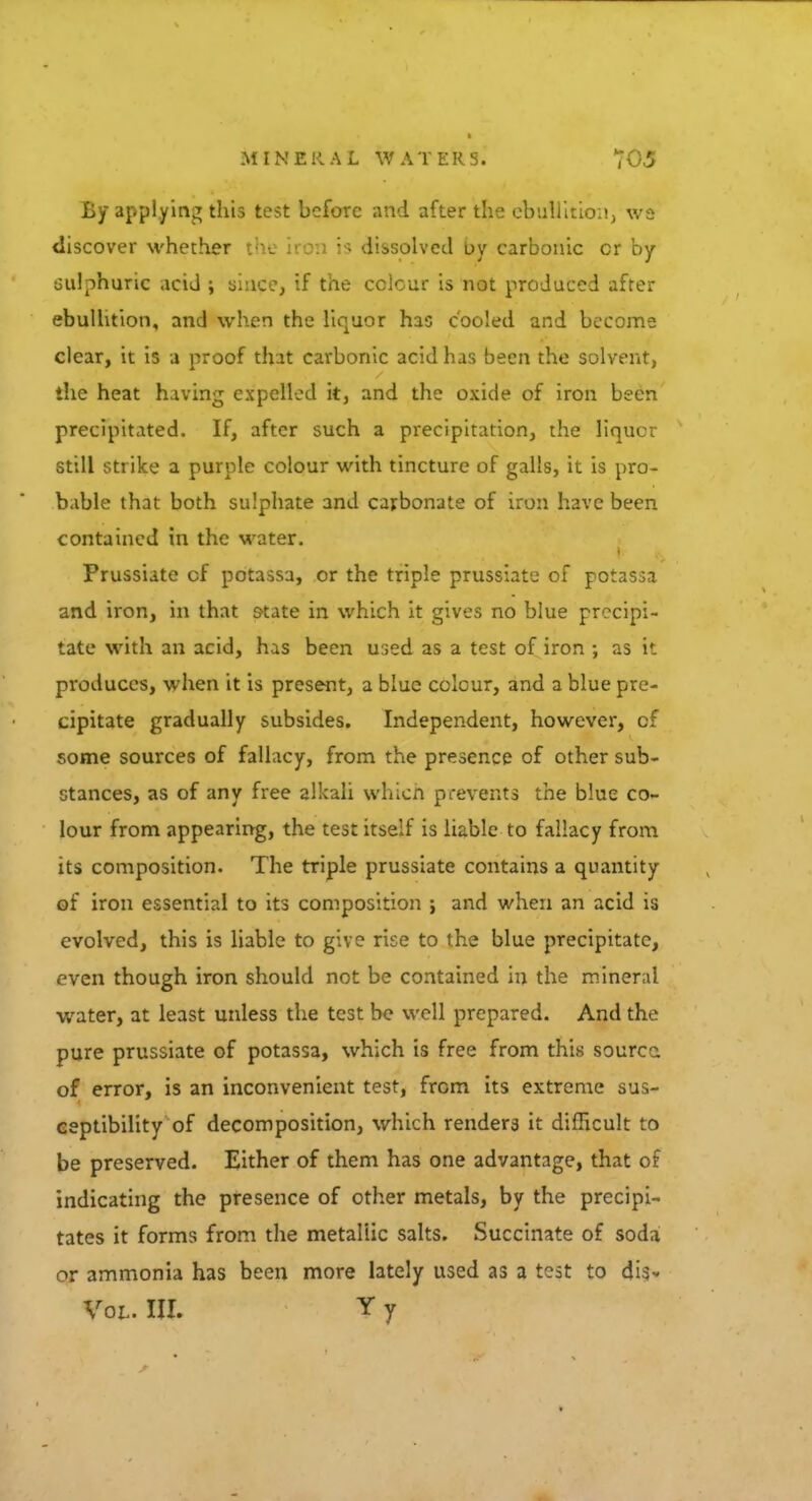 By applying this test before and after the ebullition, \vs discover whether the iron is dissolved by carbonic cr by sulphuric acid ; since, if the colour is not produced after ebullition, and when the liquor has cooled and become clear, it is a proof that carbonic acid has been the solvent, the heat having expelled it, and the oxide of iron been precipitated. If, after such a precipitation, the liquor still strike a purple colour with tincture of galls, it is pro- bable that both sulphate and carbonate of iron have been contained in the water. Prussiate cf potassa, or the triple prussiate of potassa and iron, in that state in which it gives no blue precipi- tate with an acid, has been used as a test of iron ; as it produces, when it is present, a blue colour, and a blue pre- cipitate gradually subsides. Independent, however, of some sources of fallacy, from the presence of other sub- stances, as of any free alkali which prevents the blue co- lour from appearing, the test itself is liable to fallacy from its composition. The triple prussiate contains a quantity of iron essential to its composition ; and when an acid is evolved, this is liable to give rise to the blue precipitate, even though iron should not be contained in the mineral water, at least unless the test be well prepared. And the pure prussiate of potassa, which is free from this source, of error, is an inconvenient test, from its extreme sus- ceptibility of decomposition, which renders it difficult to be preserved. Either of them has one advantage, that of indicating the presence of other metals, by the precipi- tates it forms from the metallic salts. Succinate of soda or ammonia has been more lately used as a test to dis- Vol. III. Y y