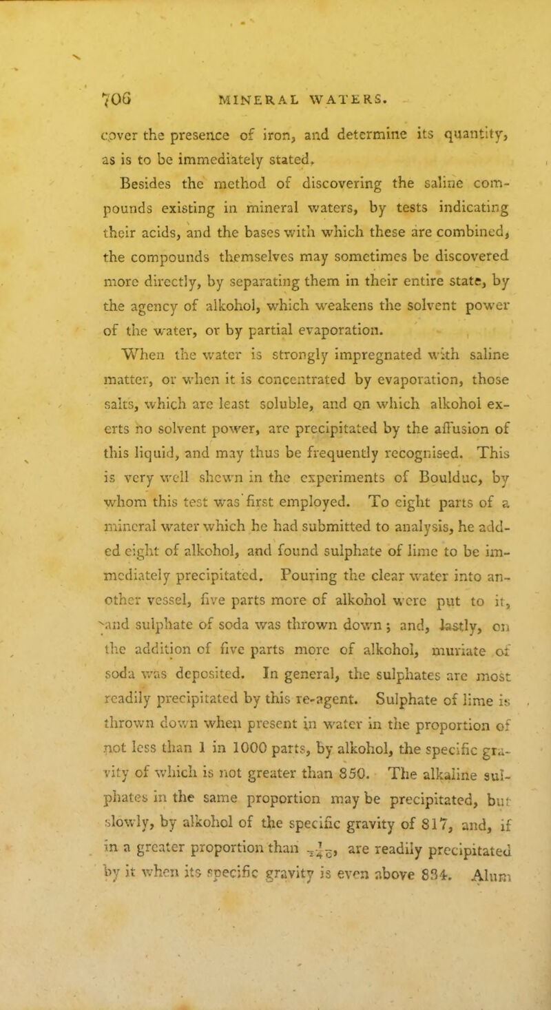cpver the presence of iron, and determine its quantity, as is to be immediately stated. Besides the method of discovering the saline com- pounds existing in mineral waters, by tests indicating their acids, and the bases with which these are combined, the compounds themselves may sometimes be discovered more directly, by separating them in their entire state, by the agency of alkohol, which weakens the solvent power of the water, or by partial evaporation. When the water is strongly impregnated with saline matter, or when it is concentrated by evaporation, those salts, which are least soluble, and o_n which alkohol ex- erts no solvent power, arc precipitated by the affusion of this liquid, and may thus be frequently recognised. This is very well shewn in the experiments of Boulduc, by whom this test was first employed. To eight parts of a mineral water which he had submitted to analysis, he add- ed eight of alkohol, and found sulphate of lime to be im- mediately precipitated. Pouring the clear water into an- other vessel, five parts more of alkohol were put to it, -and sulphate of soda was thrown down ; and, lastly, on the addition of five parts more of alkohol, muriate o: soda wUs deposited. In general, the sulphates arc most readily precipitated by this re-agent. Sulphate of lime is thrown down when present in water in the proportion of not less than 1 in 1000 parts, by alkohol, the specific gra- vity of which is not greater than 850. The alkaline sul- phates in the same proportion maybe precipitated, but slowly, by alkohol of the specific gravity of 817, and, if in a greater proportion than are readily precipitated by it when its specific gravity is even above 834-. Alum
