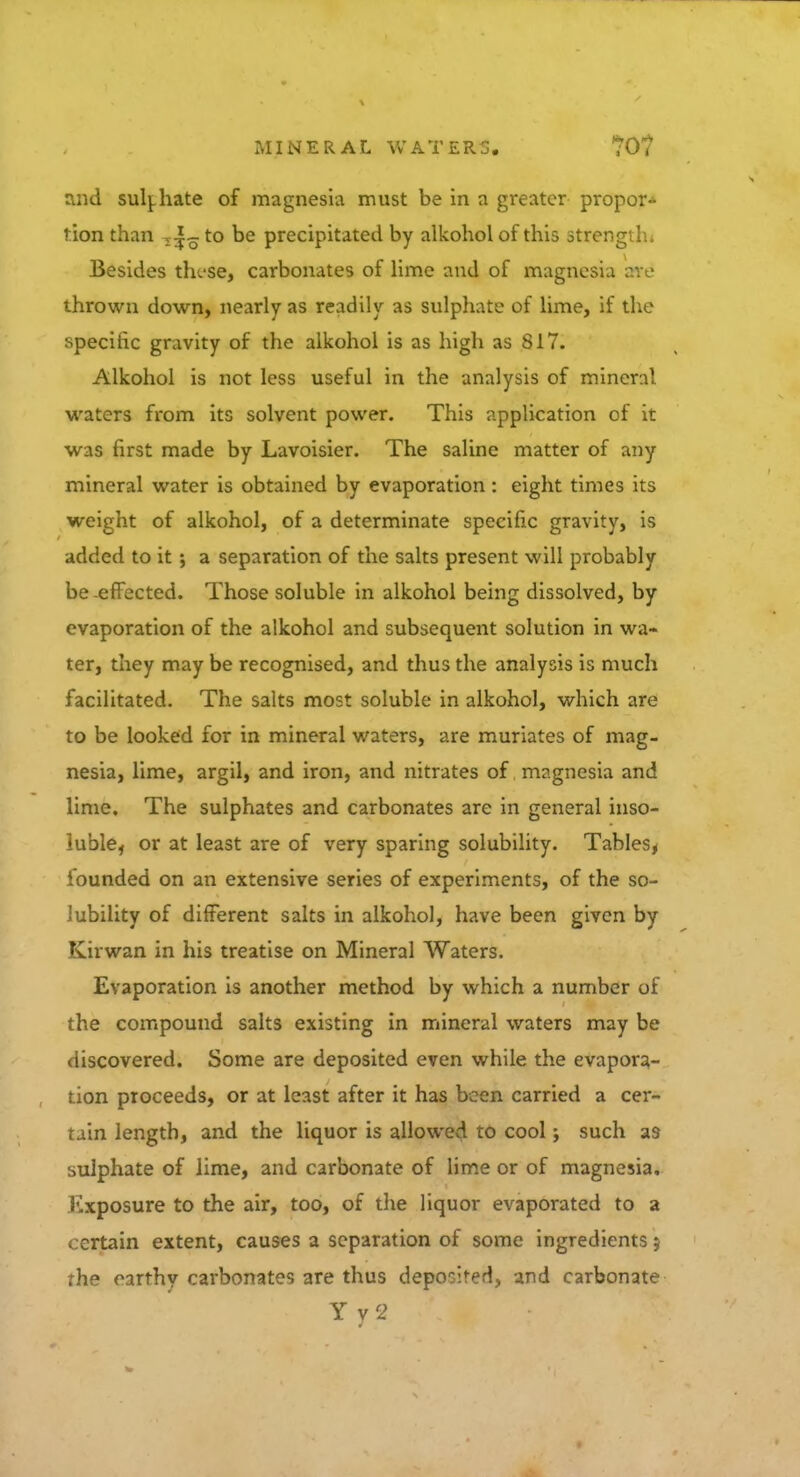 and sulphate of magnesia must be in a greater propor- tion than , to be precipitated by alkohol of this strength* Besides tru-se, carbonates of lime and of magnesia are thrown down, nearly as readily as sulphate of lime, if the specific gravity of the alkohol is as high as 817. Alkohol is not less useful in the analysis of mineral waters from its solvent power. This application of it was first made by Lavoisier. The saline matter of any mineral water is obtained by evaporation : eight times its weight of alkohol, of a determinate specific gravity, is added to it; a separation of the salts present will probably be -effected. Those soluble in alkohol being dissolved, by evaporation of the alkohol and subsequent solution in wa- ter, they may be recognised, and thus the analysis is much facilitated. The salts most soluble in alkohol, which are to be looked for in mineral waters, are muriates of mag- nesia, lime, argil, and iron, and nitrates of magnesia and lime. The sulphates and carbonates are in general inso- luble, or at least are of very sparing solubility. Tables, founded on an extensive series of experiments, of the so- lubility of different salts in alkohol, have been given by Kirwan in his treatise on Mineral Waters. Evaporation is another method by which a number of the compound salts existing in mineral waters may be discovered. Some are deposited even while the evapora- tion proceeds, or at least after it has been carried a cer- tain length, and the liquor is allowed to cool; such as sulphate of lime, and carbonate of lime or of magnesia. Kxposure to the air, too, of the liquor evaporated to a . crtain extent, causes a separation of some ingredients} the earthy carbonates are thus deposited, and carbonate Y y 2