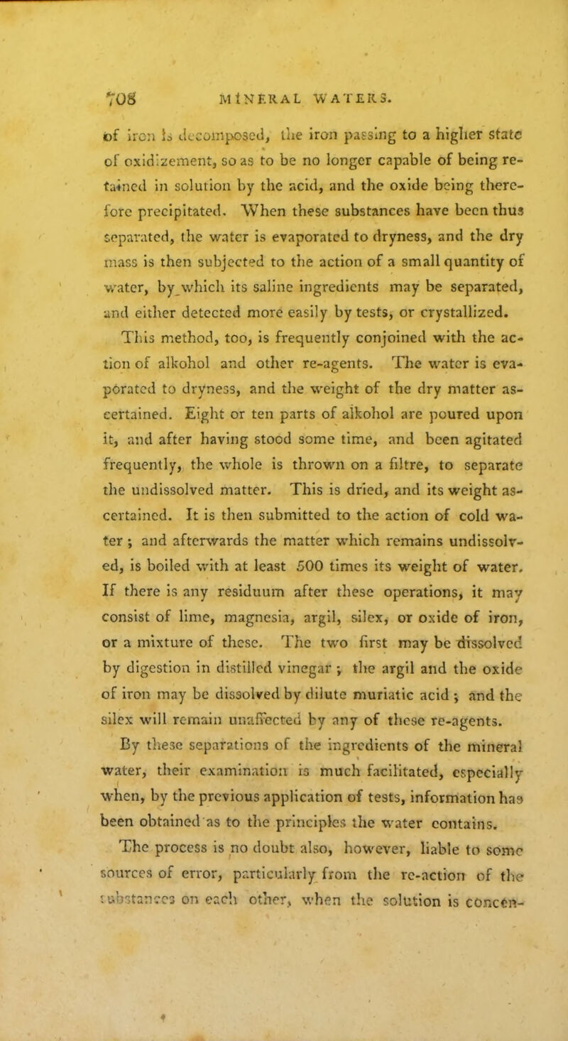of iron io decomposed, the iron passing to a higher state of oxid'.zement, so as to be no longer capable of being re- tained in solution by the acid, and the oxide being there- fore precipitated. When these substances have been thus separated, the water is evaporated to dryness, and the dry rriaS9 is then subjected to the action of a small quantity of water, by which its saline ingredients may be separated, and either detected more easily by tests, or crystallized. This method, too, is frequently conjoined with the ac- tion of alkohol and other re-agents. The water is eva- porated to dryness, and the weight of the dry matter as- certained. Eight or ten parts of alkohol are poured upon it, and after having stood some time, and been agitated frequently, the whole is thrown on a filtre, to separate the undissolved matter. This is dried, and its weight as- certained. It is then submitted to the action of cold wa- ter ; and afterwards the matter which remains undissolv- ed, is boiled with at least 500 times its weight of water. If there is any residuum after these operations, it may consist of lime, magnesia, argil, silex, or oxide of iron, or a mixture of these. The two first may be dissolve' by digestion in distilled vinegar ; the argil and the oxide of iron may be dissolved by dilute muriatic acid ; and the silex will remain unaffected by any of these re-agents. By these separations of the ingredients of the mineral water, their examination is much facilitated, especially when, by the previous application of tests, information has been obtained as to the principles the water contains. The process is no doubt also, however, liable to some sources of error, particularly from the re-action of the tttkstancea on each other, when the solution is conctn-