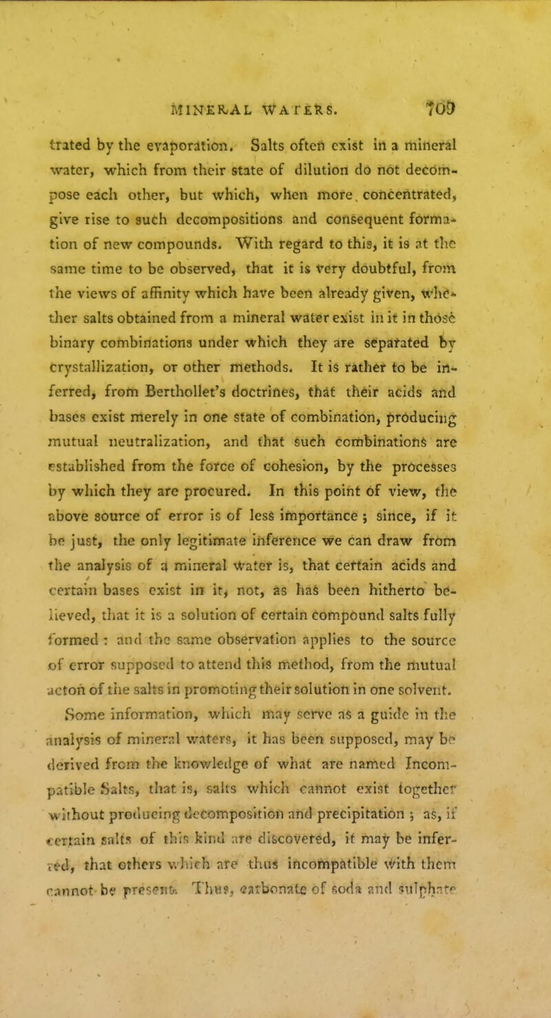 (.rated by the evaporation. Salts often exist in a mineral water, which from their state of dilution do not decom- pose each other, but which, when more concentrated, give rise to such decompositions and consequent forma- tion of new compounds. With regard to this, it is at the same time to be observed, that it is very doubtful, from the views of affinity which have been already given, who* ther salts obtained from a mineral water exist in it in those binary combinations under which they are separated bv crystallization, or other methods. It is rather to be in- ferred, from Berthollet's doctrines, that their acids and bases exist merely in one state of combination, producing mutual neutralization, and that such combinations arc rstablished from the force of cohesion, by the processes by which they are procured. In this point of view, the above source of error is of less importance ; since, if it he just, the only legitimate inference we can draw from the analysis of a mineral Water is, that certain acids and certain bases exist in it, not, as has been hitherto be- lieved, that it is a solution of certain compound salts fully formed : and the same observation applies to the source of error supposed to attend this method, from the mutual ucton of tiie salts in promoting their solution in one solvent. Some information, which may serve as a guide in the analysis of mineral waters, it has been supposed, may br» derived from the knowledge of what are named Incom- patible .Salts, that is, salts which cannot exist together without producing decomposition and precipitation ; as, if certain salts of this kind are discovered, it may be infer- red, that others which are thus incompatible with them cannot be f resenfr. Thill, carbonate of soda and $tfT{$tnte