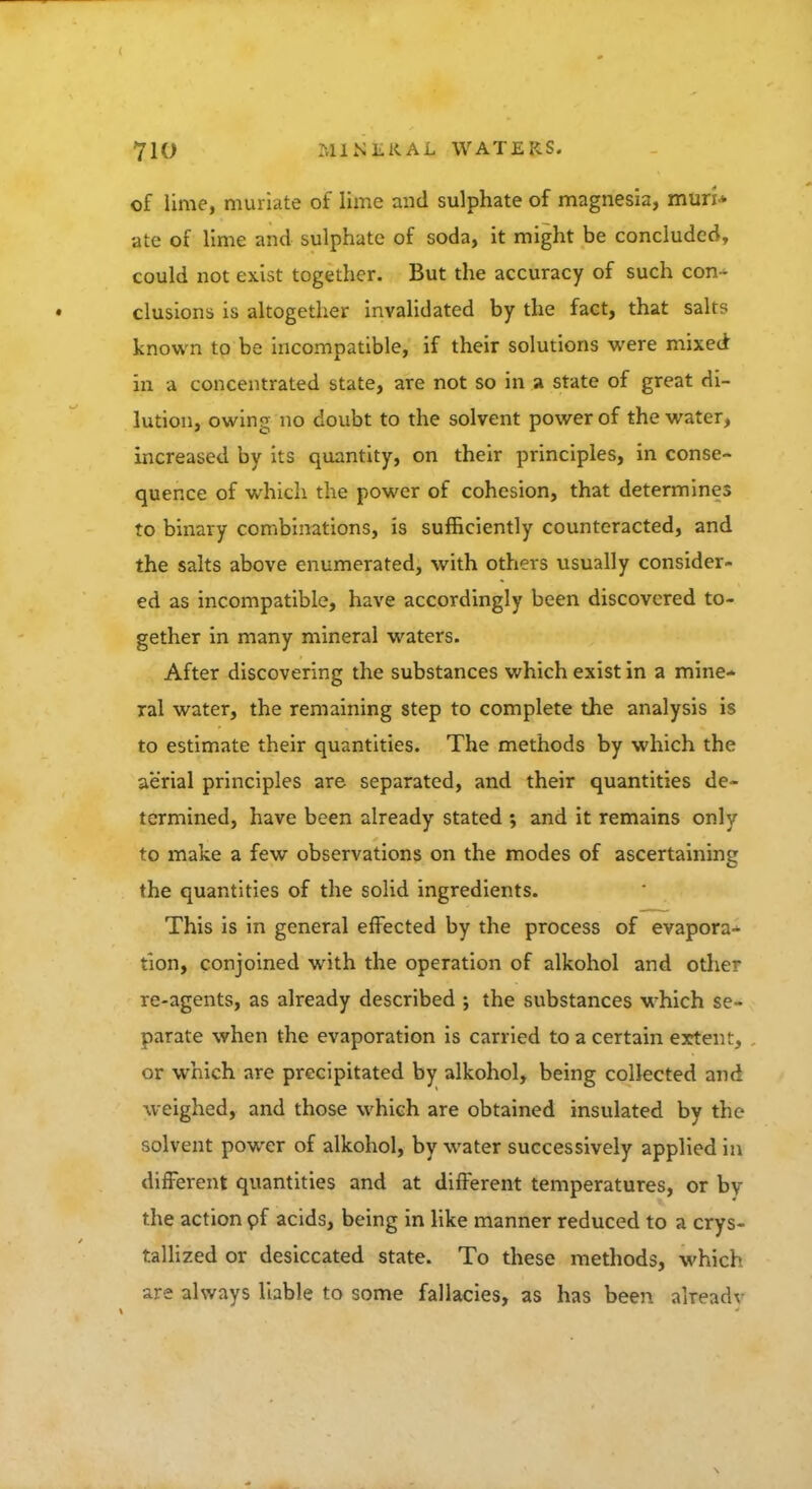 of lime, muriate of lime and sulphate of magnesia, muri* ate of lime and sulphate of soda, it might be concluded, could not exist together. But the accuracy of such con- clusions is altogether invalidated by the fact, that salts known to be incompatible, if their solutions were mixed in a concentrated state, are not so in a state of great di- lution, owing no doubt to the solvent power of the water, increased by its quantity, on their principles, in conse- quence of which the power of cohesion, that determines to binary combinations, is sufficiently counteracted, and the salts above enumerated, with others usually consider- ed as incompatible, have accordingly been discovered to- gether in many mineral waters. After discovering the substances which exist in a mine- ral water, the remaining step to complete the analysis is to estimate their quantities. The methods by which the aerial principles are separated, and their quantities de- termined, have been already stated ; and it remains only to make a few observations on the modes of ascertaining the quantities of the solid ingredients. This is in general effected by the process of evapora- tion, conjoined with the operation of alkohol and other re-agents, as already described ; the substances which se- parate when the evaporation is carried to a certain extent, or which are precipitated by alkohol, being collected and weighed, and those which are obtained insulated by the solvent power of alkohol, by water successively applied in different quantities and at different temperatures, or by the action of acids, being in like manner reduced to a crys- tallized or desiccated state. To these methods, which are always liable to some fallacies, as has been aheadv