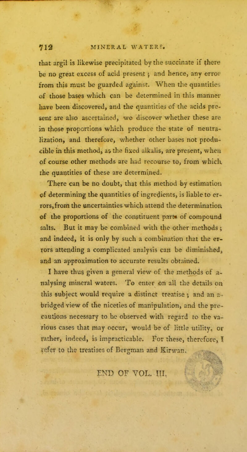 that argil is likewise precipitated by the succinate if there be no great excess of acid present and hence, any error from this must be guarded against. When the quantitie of those bases which can be determined in this manner have been discovered, and the quantities of the acids pre- sent are also ascertained, we discover whether these are in those proportions which produce the state of neutra- lization, and therefore, whether other bases not produ- cible in this method, as the fixed alkalis, are present, when of course other methods are had recourse to, from which the quantities of these are determined. There can be no doubt, that this method by estimation of determining the quantities of ingredients, is liable to er- rors, from the uncertainties which attend the determination of the proportions of the constituent part* of compound salts. But it may be combined with the other methods; and indeed, it is only by such a combination that the er- rors attending a complicated analysis can be diminished, and an approximation to accurate results obtained. I have thus given a general view of the methods of a- nalysing mineral waters. To enter on all the details on this subject would require a distinct treatise; and an a- bridged view of the niceties of manipulation, and the pre- cautions necessary to be observed with regard to the va- rious cases that may occur, would be of little utility, or rather, indeed, is impracticable. For these, therefore, T refer to the treatises of Bergman and Kirwan. ^ END OF VOL. III.