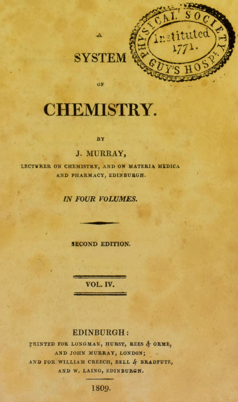 CHEMISTRY. J. MURRAY, LECTVRER ON CHEMISTRY, AND ON MATERIA MSDICA AND PHARMACY, EDINBURGH. IN FOUR VOLUMES, SECOND EDITION. VOL. IV. EDINBURGH: ^•RINTED FOR LONGMAN, HURST, REES Sf ORME, AND JOHN MURRAY, LONDON; AND FOR WILLIAM CREECH, BELL ^ BRADFUTE, AND W. LAING, EDINBUROH. 1809.