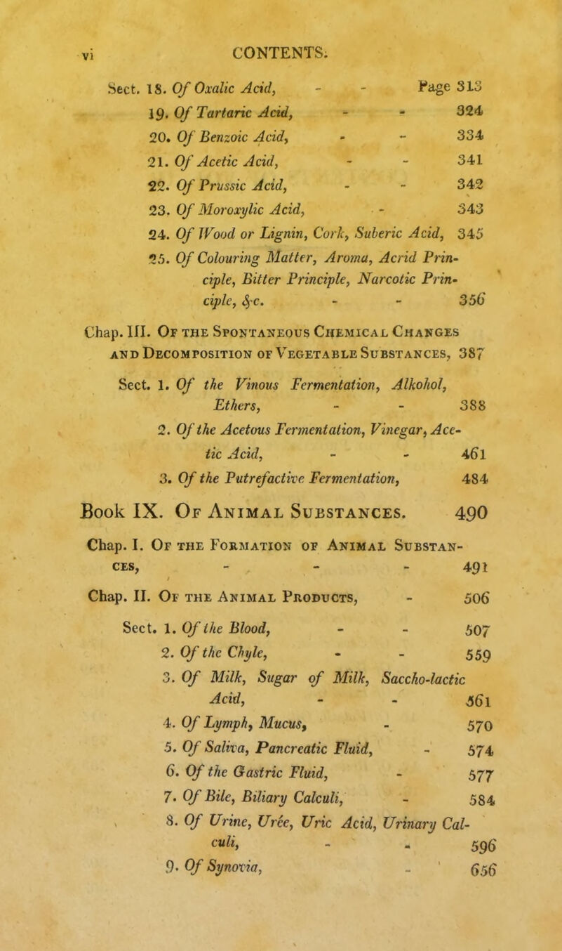 ^itct. 18. Of Oxalic Acid, - - l^iige 31o 19. Of Tartaric Acid, - - 324 20. Of Benzoic Acidy - - 334 21. Of Acetic Acid, - - 341 22. Of Prvssic Acid, - - 342 23. Of Moroxylic Acid, - 343 24. Of Wood or Lignin, Cork, Suberic Acid, 345 25. Of Colouring Matter, Aroma, Acrid Prin- ciple, Bitter Principle, Narcotic Prin- ciple, ^c. - - 356 Chap. 111. Of the Spontaneous Chemical Changes AND Decomposition of Vegetable Substances, 387 Sect. 1. Of the Vinous Fermentation, Alkohol, Ethers, - - 388 2. Of the Acetous Fermentation, Vinegar, Ace- tic Acid, - ' 461 3. Of the Putrefactive Fermentation^ 484 Book IX. Of Animal Substances. 490 Chap. I. Of the Formation of Animal Substan- ces, - - - 491 Chap. II. Of the Animal Products, - 506 Sect. 1. Of the Blood, - - 507 2. Of the Chyle, - - 559 3. Of Milk, Sugar of Milk, Saccho-hctic Acid, - - ^61 4. Of Lymphj Mucus, - 570 5. Of Saliva, Pancreatic Fluid, - 574 6. Of the Gastric Fluid, - 577 7. Of Bile, Biliary Calculi, - 584 8. Of Urine, (free, Uric Acid, Urinary Cal- culi, . . 596 9'Of Synovia, . ' 55^