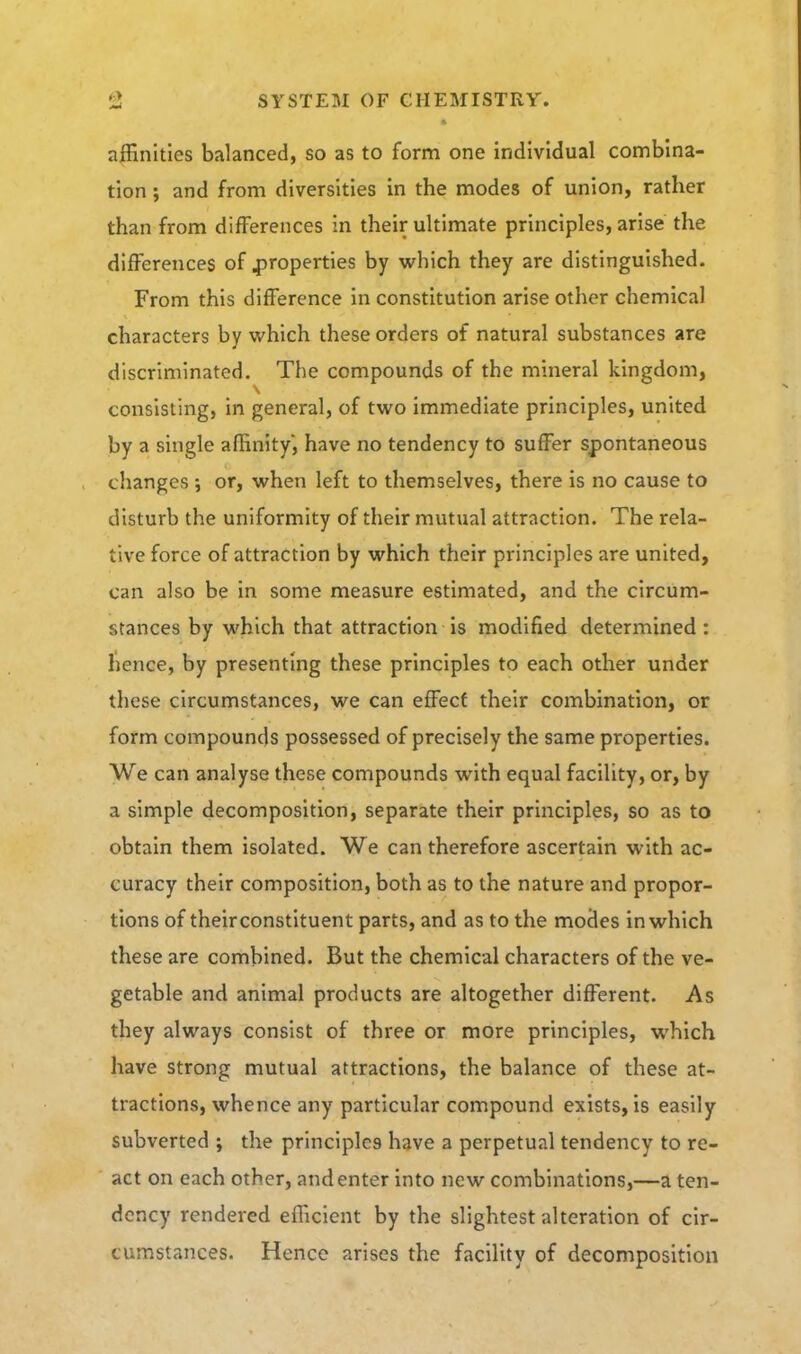 affinities balanced, so as to form one individual combina- tion ; and from diversities in the modes of union, rather than from differences in their ultimate principles, arise the differences of ^^roperties by which they are distinguished. From this difference in constitution arise other chemical characters by which these orders of natural substances are discriminated. The compounds of the mineral kingdom, consisting, in general, of two immediate principles, united by a single affinity, have no tendency to suffer spontaneous changes; or, when left to themselves, there is no cause to disturb the uniformity of their mutual attraction. The rela- tive force of attraction by which their principles are united, can also be in some measure estimated, and the circum- stances by which that attraction is modified determined : lience, by presenting these principles to each other under these circumstances, we can effect their combination, or form compounds possessed of precisely the same properties. We can analyse these compounds with equal facility, or, by a simple decomposition, separate their principles, so as to obtain them isolated. We can therefore ascertain with ac- curacy their composition, both as to the nature and propor- tions of their constituent parts, and as to the modes in which these are combined. But the chemical characters of the ve- getable and animal products are altogether different. As they always consist of three or more principles, which have strong mutual attractions, the balance of these at- tractions, whence any particular compound exists, is easily subverted ; the principles have a perpetual tendency to re- act on each other, and enter into new combinations,—a ten- dency rendered efficient by the slightest alteration of cir- cumstances. Hence arises the facility of decomposition