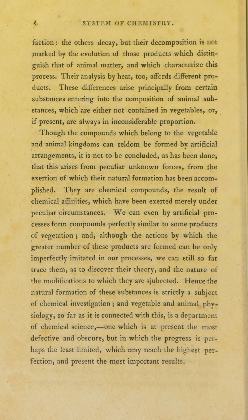 faction : the others decay, but their decomposition is not marked by the evolution of those products which distin- guish that of animal matter, and which characterize this process. Their analysis by heat, too, affords different pro- ducts. These differences arise principally from certaiii substances entering into the composition of animal sub- stances, which are either not contained in vegetables, or, if present, are always in inconsiderable proportion. Though the compounds which belong to the vegetable and animal kingdoms can seldom be formed by artificial arrangements, it is not to be concluded, as has been done, that this arises from peculiar unknown forces, from the exertion of which their natural formation has been accom- plished. They are chemical compounds, the result of chemical affinities, which have been exerted merely under peculiar circumstances. We can even by artificial pro- cesses form compounds perfectly similar to some products of vegetation ; and, although the actions by which the greater number of these products are formed can be only imperfectly imitated in our processes, we can still so far trace them, as to discover their theory, and the nature of the modifications to which they are sjubected. Hence the natural formation of these substances is strictly a subject of chemical investigation j and vegetable and animal phy- siology, so far as it is connected with this, is a department of chemical science,—one which is at present the most defective and obscure, but in which the progress is per- haps the least limited, which may reach the higliest per- fection, and present the most important results.