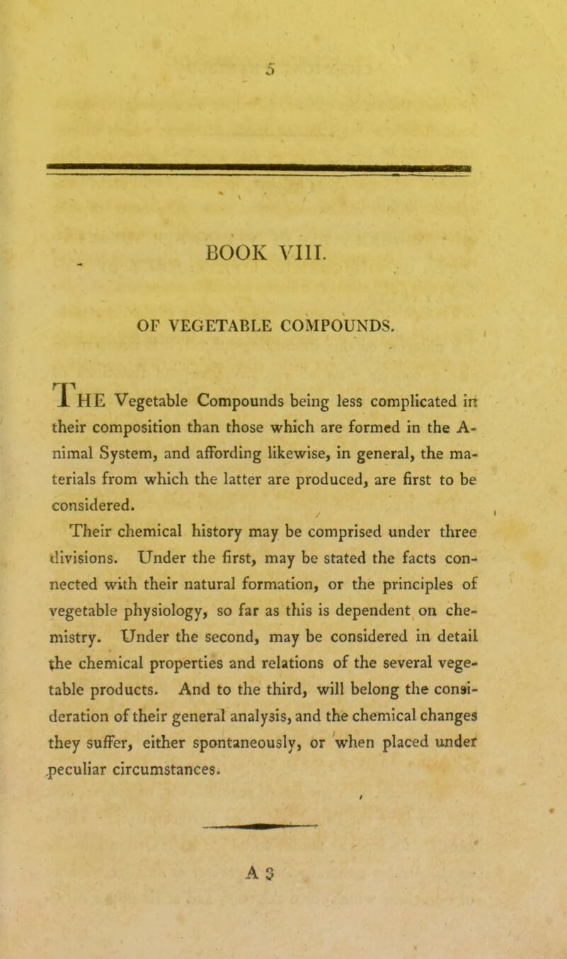 BOOK VIII. OF VEGETABLE COMPOUNDS. X'hE Vegetable Compounds being less complicated in their composition than those which are formed in the A- nimal System, and a{Fording likewise, in general, the ma- terials from which the latter are produced, are first to be considered. Their chemical history may be comprised under three divisions. Under the first, may be stated the facts con- nected with their natural formation, or the principles of vegetable physiology, so far as this is dependent on che- mistry. Under the second, may be considered in detail the chemical properties and relations of the several vege- table products. And to the third, will belong the consi- deration of their general analysis, and the chemical changes they sufi^er, either spontaneously, or when placed under .peculiar circumstances. » A3