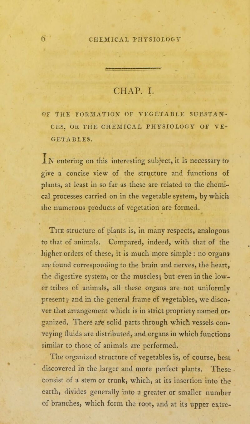 CHAP. L OF THE FORMATION OF VEGETABLE SUBSTAN- CES, Oil THE CHEMICAL PHYSIOLOGY OF VE- GETABLES. Tn entering oiv this interesting subject, it is necessary to give a concise view of the structure and functions of plants, at least in so far as these are related to the chemi- cal processes carried on in the vegetable system, by which the numerous products of vegetation are formed. The structure of plants is, in many respects, analogous to that of animals. Compared, indeed, with that of the higher orders of these, it is much more simple : no organs are found corresponding to the brain and nerves, the heart, the digestive system, or the muscles; but even in the low- er tribes of animals, all these organs are not uniformly present; and in the general frame of vegetables, we disco- ver that arrangement which is in strict propriety named or- ganized. There afe solid parts through which vessels con- veying fluids are distributed, and organs in which functions similar to those, of animals are performed. The organized structure of vegetables is, of course, best discovered in the larger and more perfect plants. These consist of a stem or trunk, which, at its insertion into the earth, divides generally Into a greater or smaller number of branches, which form the root, and at its upper extre-