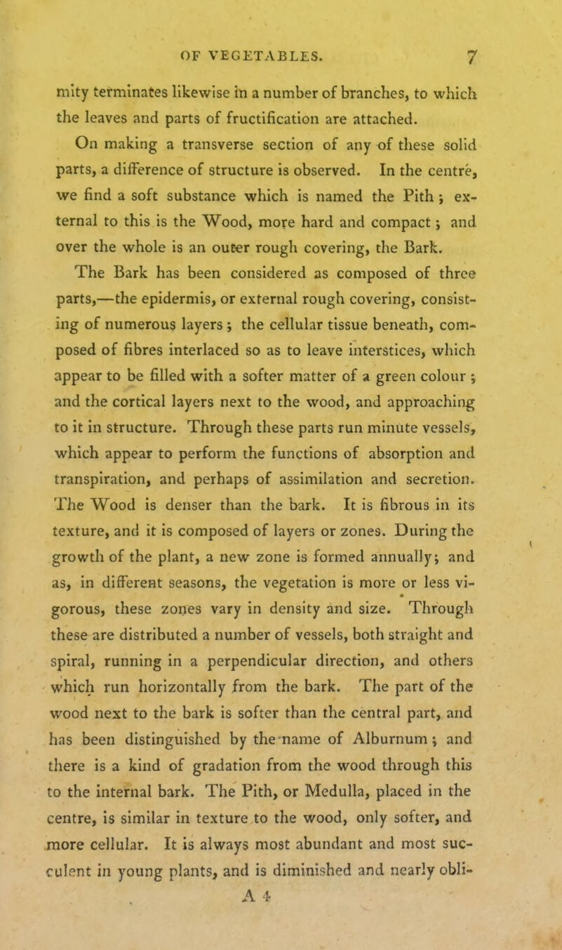 mlty tefminates likewise in a number of branches, to which the leaves and parts of fructification are attached. On making a transverse section of any of these solid parts, a difference of structure is observed. In the centre, we find a soft substance which is named the Pith ex- ternal to this is the Wood, more hard and compact j and over the whole is an oueer rough covering, the Bark, The Bark has been considered as composed of three parts,—the epidermis, or external rough covering, consist- ing of numerous layers j the cellular tissue beneath, com- posed of fibres interlaced so as to leave interstices, which appear to be filled with a softer matter of a green colour ; and the cortical layers next to the wood, and approaching to it in structure. Through these parts run minute vessels, which appear to perform the functions of absorption and transpiration, and perhaps of assimilation and secretion. The Wood is denser than the bark. It is fibrous in its texture, and it is composed of layers or zones. During the growth of the plant, a new zone is formed annually; and as, in different seasons, the vegetation is more or less vi- gorous, these zones vary in density and size. Through these are distributed a number of vessels, both straight and spiral, running in a perpendicular direction, and others which run horizontally from the bark. The part of the wood next to the bark is softer than the central part, and has been distinguished by the name of Alburnum; and there is a kind of gradation from the wood through this to the internal bark. The Pith, or Medulla, placed in the centre, is similar in texture to the wood, only softer, and more cellular. It is always most abundant and most suc- culent in young plants, and is diminished and nearly obli- A 1-