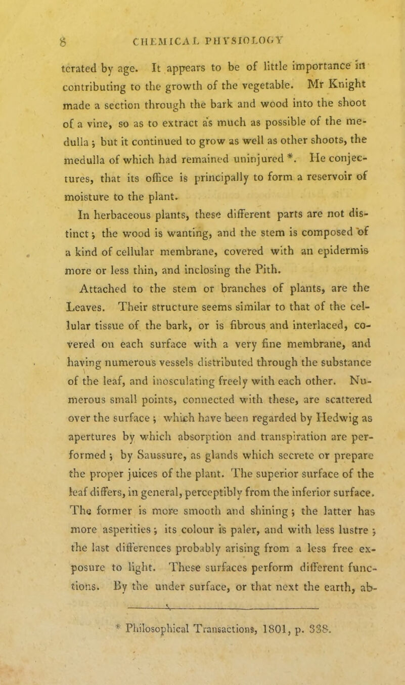 tcrated by age. It appears to be of little importance in contributing to the growth of the vegetable. Mr Knight made a section through the bark and wood into the shoot of a vine, so as to extract as much as possible of the me- dulla ; but it continued to grow as well as other shoots, the medulla of which had remained uninjured *. He conjec- tures, that its office is principally to form a reservoir of moisture to the plant. In herbaceous plants, these different parts are not dis- tinct i the wood is wanting, and the stem is composed of a kind of cellular membrane, covered with an epidermis more or less thin, and inclosing the Pith. Attached to the stem or branches of plants, are the Leaves. Their structure seems similar to that of the cel- lular tissue of the bark, or is fibrous and interlaced, co- vered on each surface with a very fine membrane, and having numerous vessels distributed through the substance of the leaf, and inosculating freely with each other. Nu- merous small points, connected with these, are scattered over the surface ; which have been regarded by Hedwig as apertures by which absorption and transpiration are per- formed ; by Saussure, as glands which secrete or prepare the proper juices of the plant. The superior surface of the leaf differs, in general, perceptibly from the inferior surface. The former is more smooth and shining j the latter has more asperities •, its colour is paler, and with less lustre •, the last difl'ercnces probably arising from a less free ex- posure to light. These surfaces perform different func- tions. By the under surface, or that next the earth, ab- 1., * Philosophical Transactions, 1801, p. 338.