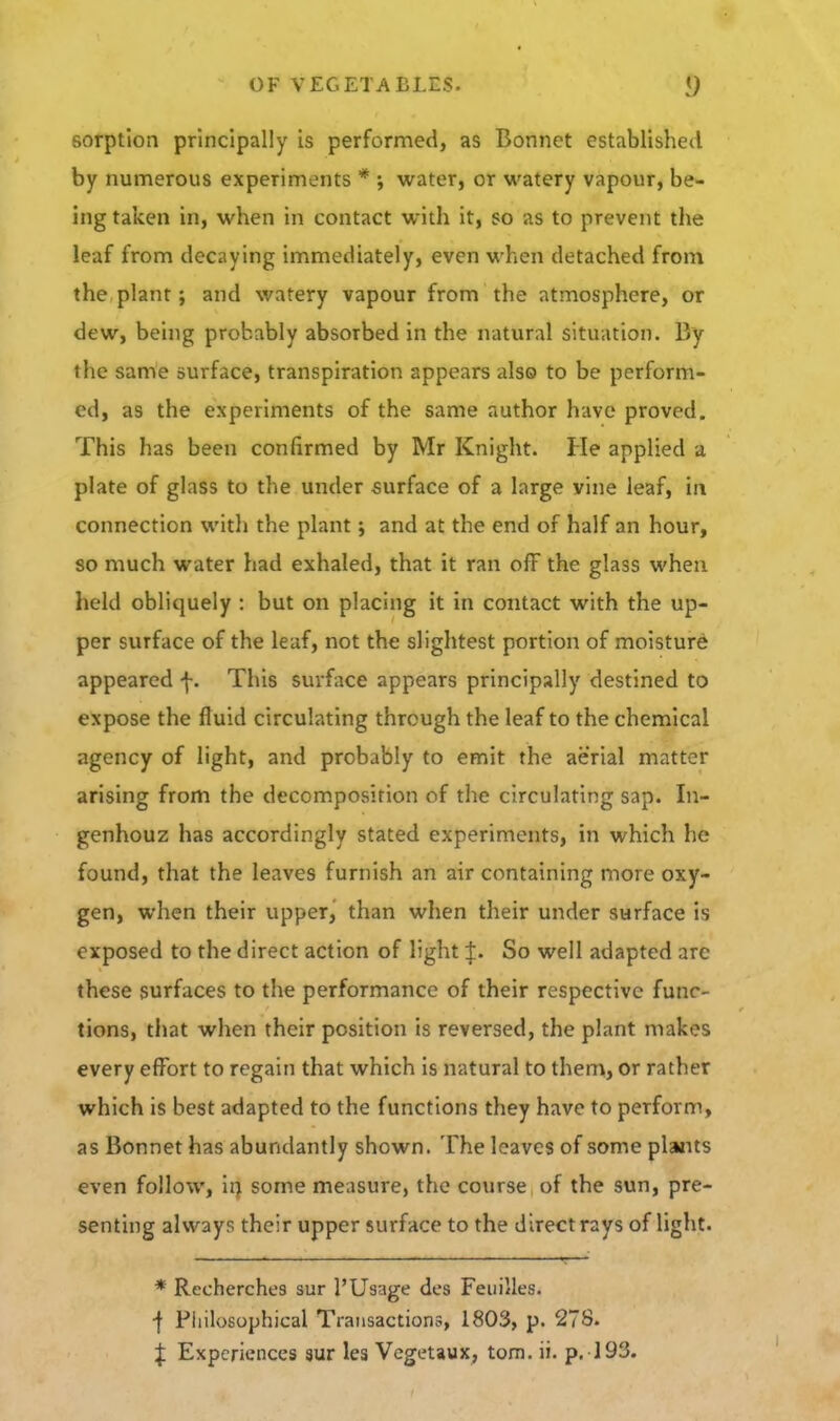 sorption principally is performed, as Bonnet established by numerous experiments * ; water, or watery vapour, be- ing taken in, when in contact w^ith it, so as to prevent the leaf from decaying immediately, even when detached from the plant; and watery vapour from the atmosphere, or dew, being probably absorbed in the natural situation. By the same surface, transpiration appears also to be perform- ed, as the experiments of the same author have proved. This has been confirmed by Mr Knight. He applied a plate of glass to the under surface of a large vine leaf, in connection with the plant; and at the end of half an hour, so much water had exhaled, that it ran off the glass when held obliquely : but on placing it in contact with the up- per surface of the leaf, not the slightest portion of moisture appeared f. This surface appears principally destined to expose the fluid circulating through the leaf to the chemical agency of light, and probably to emit the aerial matter arising from the decomposition of the circulating sap. In- genhouz has accordingly stated experiments, in which he found, that the leaves furnish an air containing more oxy- gen, when their upperj than when their under surface is exposed to the direct action of light J. So well adapted arc these surfaces to the performance of their respective func- tions, that when their position is reversed, the plant makes every effort to regain that which is natural to them, or rather which is best adapted to the functions they have to perform, as Bonnet has abundantly shown. The leaves of some plants even follow, ii) some measure, the course of the sun, pre- senting always their upper surface to the direct rays of light. * Recherches sur I'Usage des Feuilles. ■f Pliilosophical Transactions, 1803, p. 278.