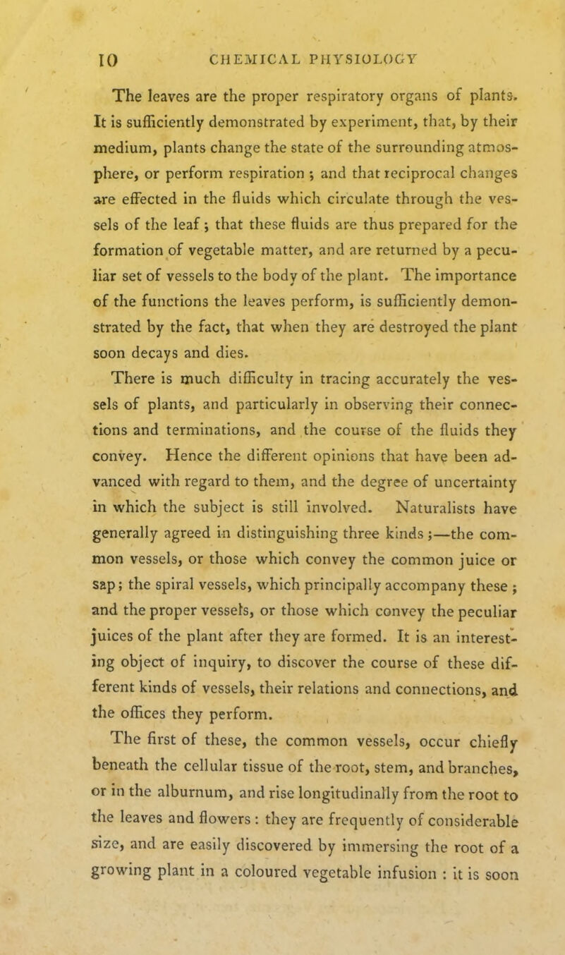 The leaves are the proper respiratory organs of plants. It is sufficiently demonstrated by experiment, that, by their medium, plants change the state of the surrounding atmos- phere, or perform respiration ; and that reciprocal changes are effected in the fluids which circulate through the ves- sels of the leaf; that these fluids are thus prepared for the formation of vegetable matter, and are returned by a pecu- liar set of vessels to the body of the plant. The importance of the functions the leaves perform, is sufficiently demon- strated by the fact, that when they are destroyed the plant soon decays and dies. There is much difficulty in tracing accurately the ves- sels of plants, and particularly in observing their connec- tions and terminations, and the course of the fluids they convey. Hence the different opinions that have been ad- vanced with regard to them, and the degree of uncertainty in which the subject is still Involved. Naturalists have generally agreed in distinguishing three kinds;—the com- mon vessels, or those which convey the common juice or sap; the spiral vessels, which principally accompany these ; and the proper vessels, or those which convey the peculiar juices of the plant after they are formed. It is an interest- ing object of inquiry, to discover the course of these dif- ferent kinds of vessels, their relations and connections, and the offices they perform. The first of these, the common vessels, occur chiefly beneath the cellular tissue of the root, stem, and branches, or in the alburnum, and rise longitudinally from the root to the leaves and flowers : they are frequently of considerable size, and are easily discovered by immersing the root of a growing plant in a coloured vegetable infusion : it is soon