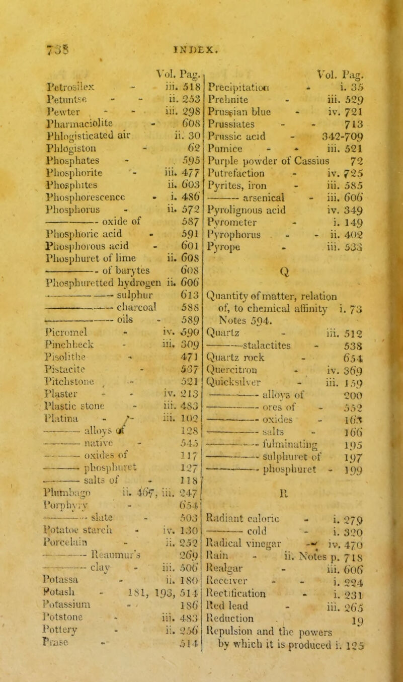Vol. Pa. to Petroiiiex - iii. 518 PetunUf. - - ii. 2.')3 l^ewter - - iii. 298 Pliannaciolite - GOH Phlogisticatcd air ii. 30 Phlogiston - 62 Phosphates - . .'.US Phosphorite - iii. 477 Phospliites ii. 603 Phosphorescence - i. 486 ]*hosphorus - ii. 572 oxide of 587 Phosphoric acid - 591 phosphorous acid - 601 Phosphuret of lime ii. 60S • of barytes 608 Phosphurettcd hydrogen ii. 606 sulphur — charcoal — oils Picromel Pinch l;eck Pisolithe Pistacite Pitchstorio. I'laster Plastic stone Platina - /- alio) s cit native oxides of . phosphuret salts of Plumbago ii. -i6f i'orphyry slate Potatoe staich Porcelain Reaumur's clay I'otassa Potash Potassium Potstone Pottery Pra^-c ' 6l3 588 589 iv. .590 iii. 309 4?] 537 521 iv. 213 iii. 483 iii. 102 128 54.) 117 127 118 247 654 503 130 252 269 iii. 50() ii. 180 181, 193, 514 ISO iii. 483 ii. 256 514 :u. IV. Precipitation Prehnite Prus»;iau blue Prussiates Priissic acid Pumice Purple powder of Cassius 72 iv. 725 Vol. Pag. i. 35 iii. 529 iv. 721 713 342-709 iii. 521 I'utrcfaction P3Tites, iron arsenical Pyrolignous acid Pvrometer I'yrophorus Pyrope Q ni. 585 iii. 606 iv. 349 i. 149 ii. 402 iii. 533 Quantity of matter, relation of, to chemical affinity Notes 594. (Quartz stalactites in. (■,>uartz mck (Quercitron Quicksilver JV, iii. allovs of ores of oxides baits •- fulminuliiig sulphuret of —' phosphuret 1. 7'^^ 512 53S 654 369 1 5<) 200 552 \{)^ ]6() 195 197 199 p. Radiant caloric cold lladical vineixar llain Realgar u, 1. i. iv. Notes p. iii. 1. i. iii. Receiver Rectilication Red lead Reduction Repulsion and the powers by which it is produced i 279 320 470 71s 6(.)() 224 231 265 19 125
