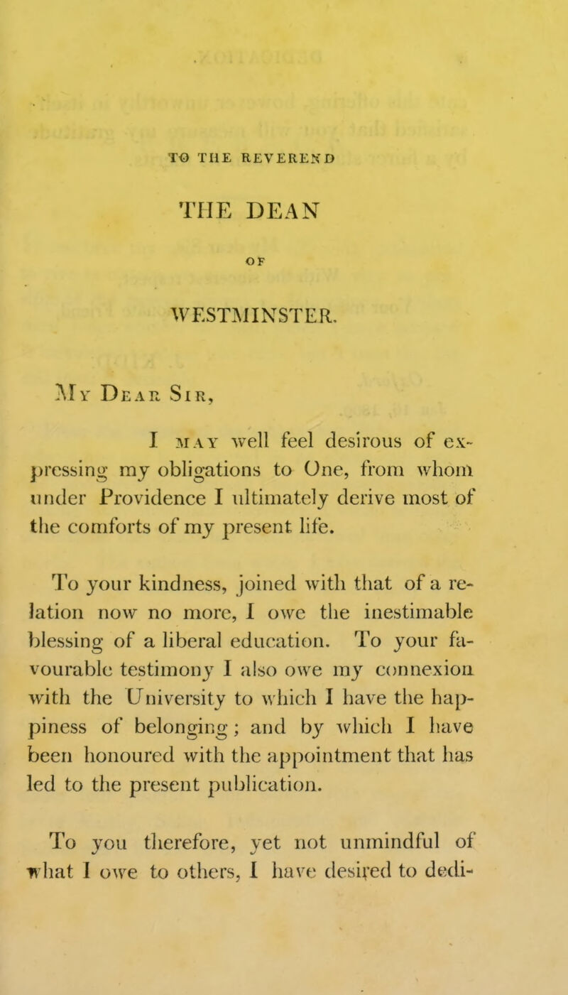 TO THE REVEREND THE DEAN OF WESTMINSTER. jMy Dear Sir, I MAY Avell feel desirous of ex- pressing my obligations to One, from whom under Providence I ultimately derive most of the comforts of my present hfe. To your kindness, joined with that of a re- lation now no more, 1 owe tlie inestimable blessing of a liberal education. To your fa- vourable testimony I also owe my connexion with the University to which I have the hap- piness of belonging; and by which I have been honoured with the appointment that has led to the present publication. To you therefore, yet not unmindful of