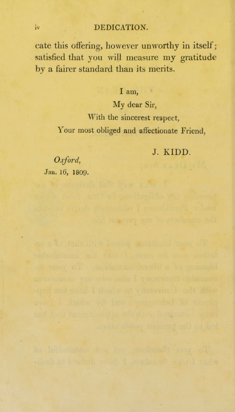 cate this offering, however unworthy in itself; satisfied that you will measure my gratitude by a fairer standard than its merits. I am, My dear Sir, With the sincerest respect, Your most obliged and affectionate Friend, J. KIDD. Oxford, Jan. 16, 1809.