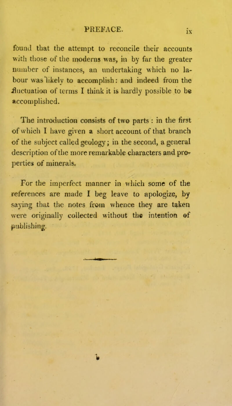 found that the attempt to reconcile their accounts with those of the moderns ^^ as, in by far the greater number of instances, an undertaking which no la- bour was likely to accomplish: and indeed from the iluctuation of terms I think it is hardly possible to be accomplished. The introduction consists of two parts : in the first of vvliich I have given a short account of that branch of the subject called geology; in the second, a general description of the more remarkable characters and pro- perties of minerals. For the imperfect manner in which some of the references are made I beg leave to apologize, by saying that the notes from whence they are taken were originally collected without the intention of j^ublishing.