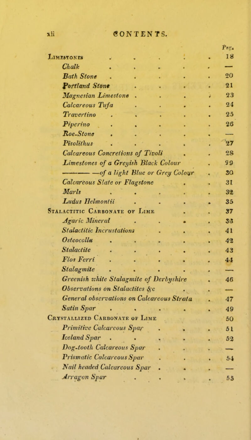 xH CONTENTS. LiMESTOKEfl . , . '. ,18 Chalk . . • . — Bath Stone ..... 20 fofiland Stont . . . .21 Magnesian Limestone . . , ^ 23 Calcareous Tufa . . . .24 Travertino . . . . ,25 Pi peri no . , . . .26 Hoe.Stone . . . . . — Pisolithus .... . 27 Calcareous Concretions of Tivoli . . 2Ji Limestones of a Greyish Black Colour . 39 -■ of a light Blue or Grey Colour . 30 Calcareous Slate or Flagstone , . 31 Marls .  . . . .32 Ludus Ilelmontii . . , ,35 Stalactitic Carbonate or Lime . . 37 jigaric Mineral . . • . 3j5 Stalactitic Incrustations . . .41 Ostcocallu ... . .42 Stalactite . . . , .43 Flos Ferri ..... 44 Stalagmite ... . . — Gi'eenish Tchite Stalagmite of Derbyshire . 46 Observations on Stalactites S)C . . — General observations on Calcareous Strata . 47 Satin Spar . . . . .49 Chystallized Caubonate of Lime 50 Primitive Calcareous Spaf . , .51 Iceland Spar ..... 52 Dog-tooth Calcareous Spar . . . Prismatic Calcareous Spar . . .54 Nail headed Calcareous Spar . . . — Arragon Spur , . , .55