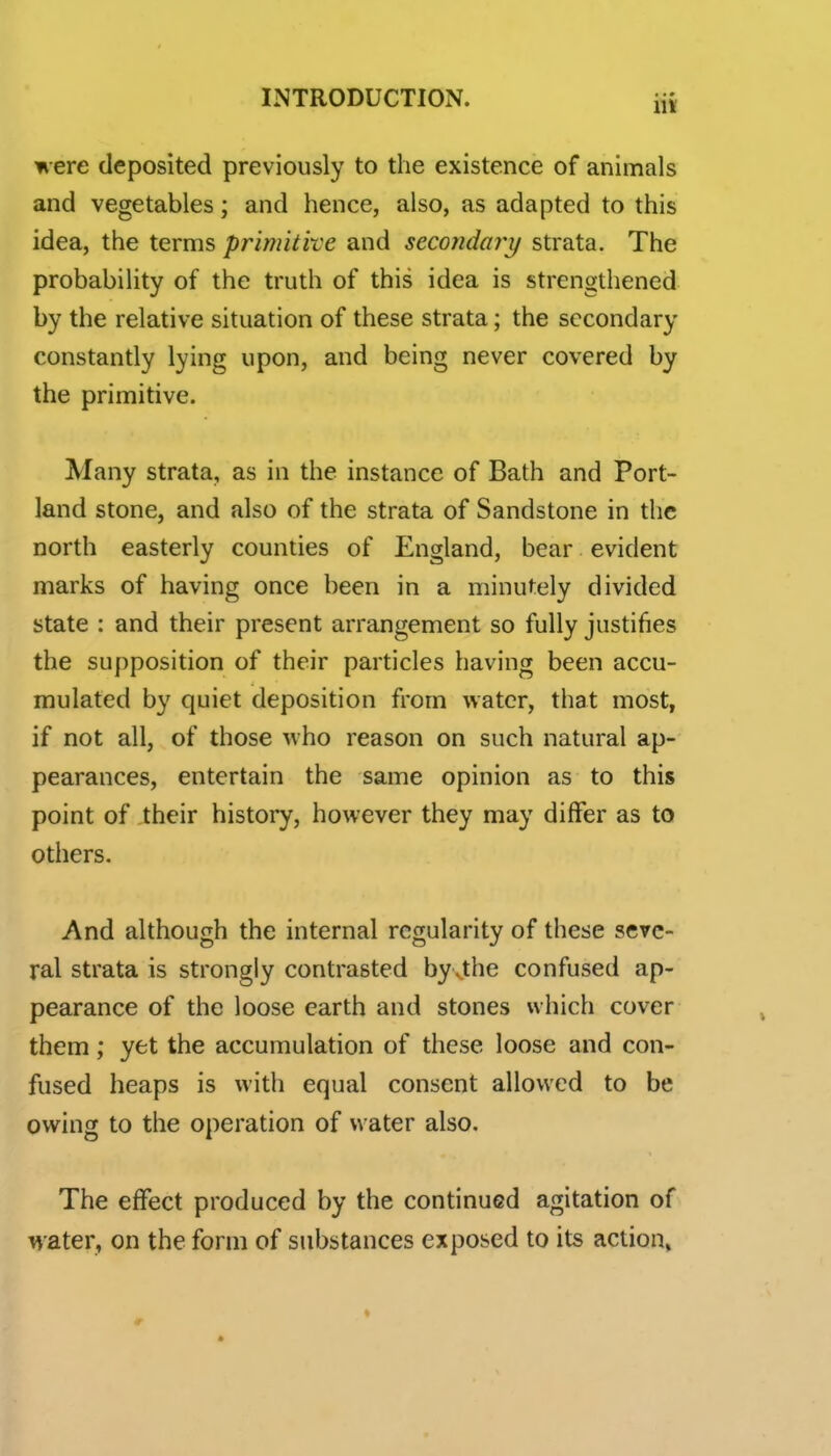 were deposited previously to the existence of animals and vegetables; and hence, also, as adapted to this idea, the terms primitive and secondary strata. The probability of the truth of this idea is strengthened by the relative situation of these strata; the secondary constantly lying upon, and being never covered by the primitive. Many strata, as in the instance of Bath and Port- land stone, and also of the strata of Sandstone in the north easterly counties of England, bear evident marks of having once been in a minutely divided state : and their present arrangement so fully justifies the supposition of their particles having been accu- mulated by quiet deposition from water, that most, if not all, of those who reason on such natural ap- pearances, entertain the same opinion as to this point of their history, however they may differ as to others. And although the internal regularity of these seve- ral strata is strongly contrasted by .the confused ap- pearance of the loose earth and stones which cover them; yet the accumulation of these loose and con- fused heaps is with equal consent allowed to be owing to the operation of water also. The effect produced by the continued agitation of water, on the form of substances exposed to its action, » r