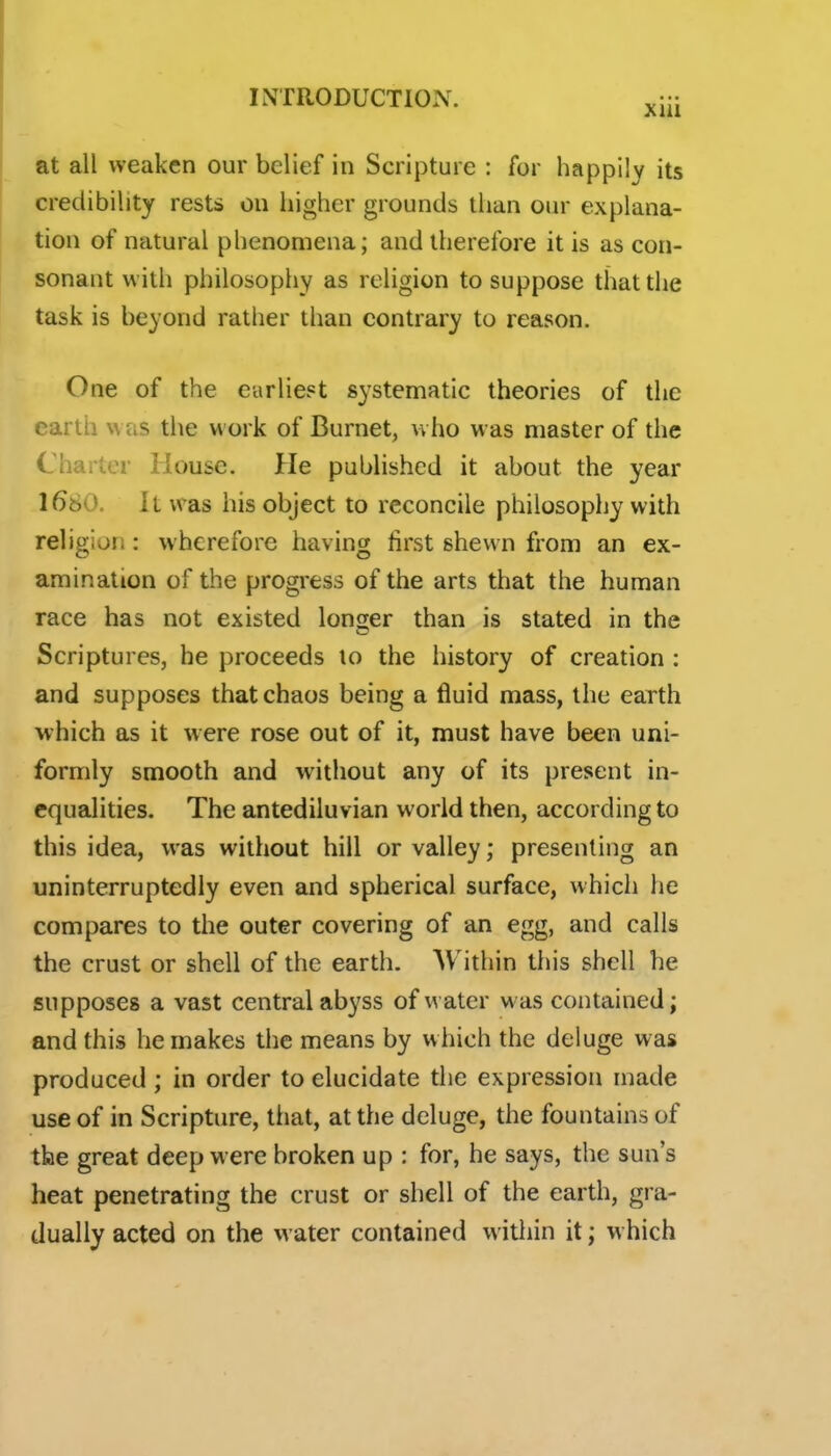 at all weaken our belief in Scripture : for happily its credibility rests on higher grounds than our explana- tion of natural phenomena; and therefore it is as con- sonant with philosophy as religion to suppose that the task is beyond rather than contrary to reason. One of the earliest systematic theories of the earth was the work of Burnet, who was master of the Charter House. He published it about the year 1680. It was his object to reconcile philosophy with religion: wherefore having first shewn from an ex- amination of the progress of the arts that the human race has not existed longer than is stated in the Scriptures, he proceeds lo the history of creation : and supposes that chaos being a fluid mass, the earth which as it were rose out of it, must have been uni- formly smooth and without any of its present in- equalities. The antediluvian world then, according to this idea, was without hill or valley; presenting an uninterruptedly even and spherical surface, which he compares to the outer covering of an egg, and calls the crust or shell of the earth. Within this shell he supposes a vast central abyss of water was contained; and this he makes the means by which the deluge was produced; in order to elucidate the expression made use of in Scripture, that, at the deluge, the fountains of the great deep w ere broken up : for, he says, the sun's heat penetrating the crust or shell of the earth, gra- dually acted on the water contained within it; w hich