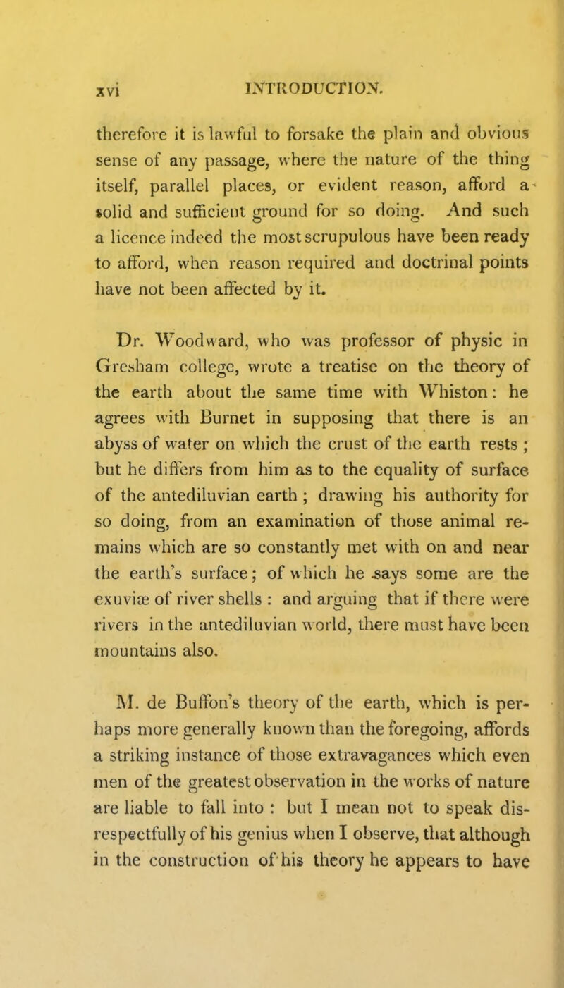 therefore it is lawful to forsake the plain and obvious sense of any passage, where the nature of the thing itself, parallel places, or evident reason, afford a- solid and sufficient ground for so doing. And such a licence indeed the most scrupulous have been ready to afford, when reason required and doctrinal points have not been affected by it. Dr. Woodward, who was professor of physic in Gresham college, wrote a treatise on the theory of the earth about the same time with Whiston: he agrees with Burnet in supposing that there is an abyss of water on which the crust of the earth rests ; but he differs from him as to the equality of surface of the antediluvian earth ; drawing his authority for so doing, from an examination of those animal re- mains which are so constantly met with on and near the earth's surface; of w hich he ^ays some are the exuvite of river shells : and arguing that if there were rivers in the antediluvian w orld, there must have been mountains also. de Buffon's theory of the earth, which is per- haps more generally known than the foregoing, affords a striking instance of those extravagances which even men of the greatest observation in the works of nature are liable to fall into : but I mean not to speak dis- respectfully of his genius when I observe, that although in the construction of his theory he appears to have