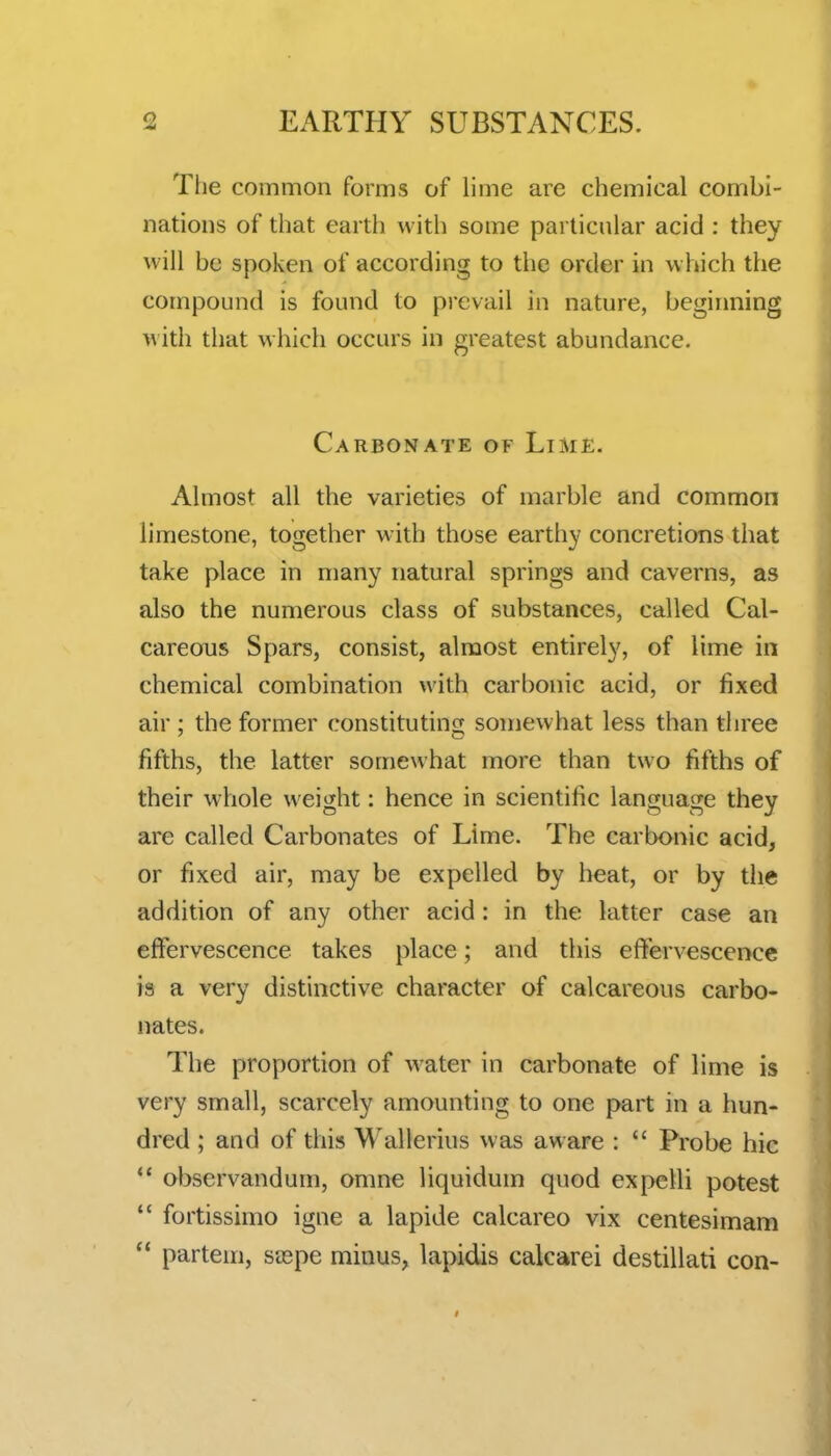 The common forms of lime are chemical combi- nations of that earth with some particular acid : they will be spoken of according to tlie order in which the compound is found to prevail in nature, beginning with that which occurs in greatest abundance. Carbonate of LiM£. Almost all the varieties of marble and common limestone, together with those earthy concretions that take place in many natural springs and caverns, as also the numerous class of substances, called Cal- careous Spars, consist, almost entirely, of lime in chemical combination with carbonic acid, or fixed air ; the former constituting somewhat less than three fifths, the latter somewhat more than two fifths of their whole weight: hence in scientific language they are called Carbonates of Lime. The carbonic acid, or fixed air, may be expelled by heat, or by the addition of any other acid: in the latter case an effervescence takes place; and this effervescence is a very distinctive character of calcareous carbo- nates. The proportion of water in carbonate of lime is very small, scarcely amounting to one part in a hun- dred ; and of this M^allerius was aware :  Probe hie *' observandum, omne liquidum quod expelli potest  fortissimo igne a lapide calcareo vix centesimam ** partem, saspe minus, lapidis calcarei destillati con-