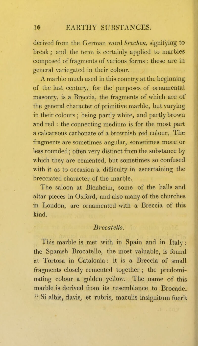 derived from the German word brechen, signifying to break; and the term is certainly applied to marbles composed of fragments of various forms : these are in general variegated in their colour. A marble much used in this country at the beginning of the last century, for the purposes of ornamental masonry, is a Breccia, the fragments of which are of the general character of primitive marble, but varying in their colours ; being partly white, and partly brown and red : the connecting medium is for the most part a calcareous carbonate of a brownish red colour, The fragments are sometimes angular, sometimes more or less rounded; often very distinct from the substance by which they are cemented, but sometimes so confused with it as to occasion a difficulty in ascertaining the brecciated character of the marble. The saloon at Blenheim, some of the halls and altar pieces in Oxford, and also many of the churches in London, are ornamented with a Breccia of this kind, Brocatello. This marble is met with in Spain and in Italy: the Spanish Brocatello, the most valuable, is found at Tortosa in Catalonia: it is a Breccia of small fragments closely cemented together; the predomi- nating colour a golden yellow. The name of this marble is derived from its resemblance to Brocade. ■' Si albis, flavis, et rubris, maculis insignitunri fuerit