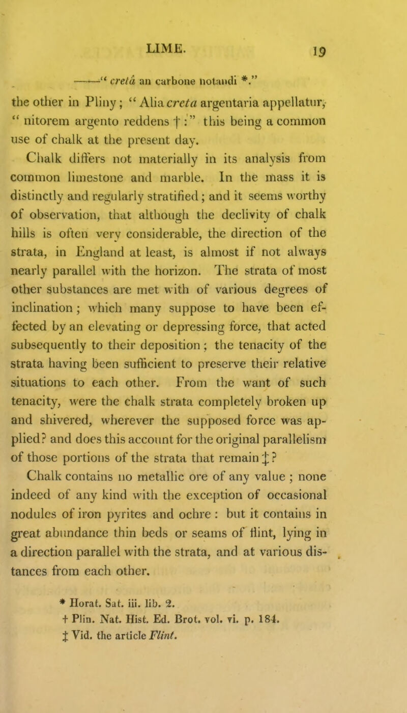  creld an carbone noUindi *. the other in Phiiy;  Aimcreta argentaria appellatnr, *' nitorem argento reddens f :  this being a common use of chalk at the present day. Chalk diifers not materially in its analysis from common limestone and marble. In the mass it is distinctly and regularly stratified ; and it seems worthy of observation, that although the declivity of chalk hills is often very considerable, the direction of the strata, in England at least, is almost if not always nearly parallel with the horizon. The strata of most other substances are met w ith of various degrees of inclination ; which many suppose to have been ef- fected by an elevating or depressing force, that acted subsequently to their deposition ; the tenacity of the strata having been sufficient to preserve their relative situations to each other. From the want of such tenacity, were the chalk strata completely broken up and shivered, wherever the supposed force was ap- plied? and does this account for the original parallelism of those portions of the strata that remain J ? Chalk contains no metallic ore of any value ; none indeed of any kind with the exception of occasional nodules of iron pyrites and ochre : but it contains in great abundance thin beds or seams of Hint, lying in a direction parallel with the strata, and at various dis- tances from each other. * Hora{. Sat. iii. lib. 2. f Plin. Nat. Hist. Ed. Brot. vol. vi. p. 184. t Vid. the article Flint.