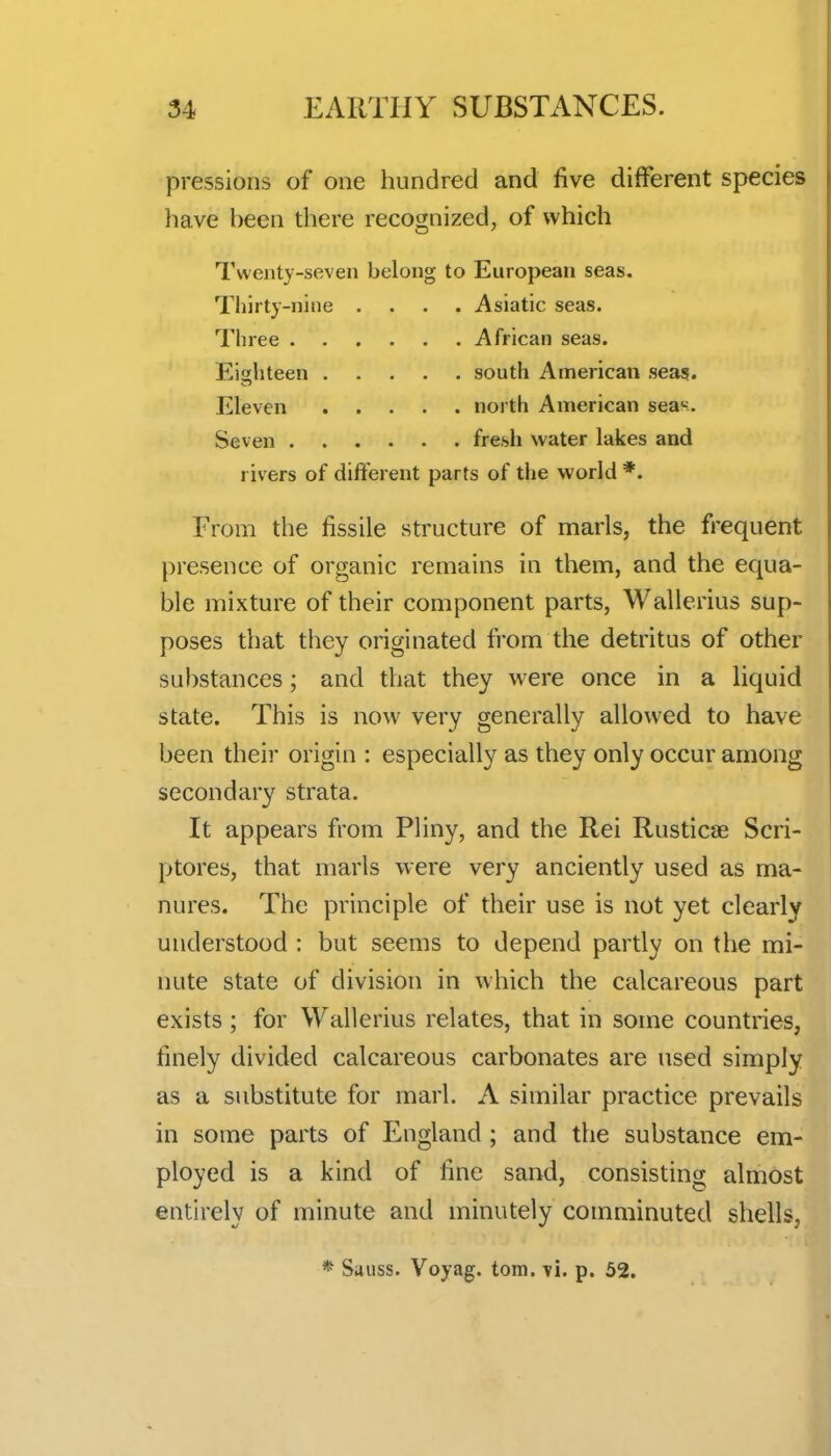 pressions of one hundred and five different species have heen there recognized, of which Twenty-seven belong to European seas. Thirty-nine .... Asiatic seas. Three African seas. Eighteen south American sea?. Eleven north American seas. Seven fresh water lakes and rivers of different parts of the world *. From the fissile structure of marls, the frequent presence of organic remains in them, and the equa- ble mixture of their component parts, Wallerius sup- poses that they originated from the detritus of other substances; and that they were once in a liquid state. This is now very generally allowed to have been their origin : especially as they only occur among secondary strata. It appears from Pliny, and the Rei Rusticae Scri- ptores, that marls were very anciently used as ma- nures. The principle of their use is not yet clearly understood : but seems to depend partly on the mi- nute state of division in which the calcareous part exists; for Wallerius relates, that in some countries, finely divided calcareous carbonates are used simply as a substitute for marl. A similar practice prevails in some parts of England; and the substance em- ployed is a kind of fine sand, consisting almost entirely of minute and minutely comminuted shells, * Sauss. Voyag. torn. vi. p. 52.