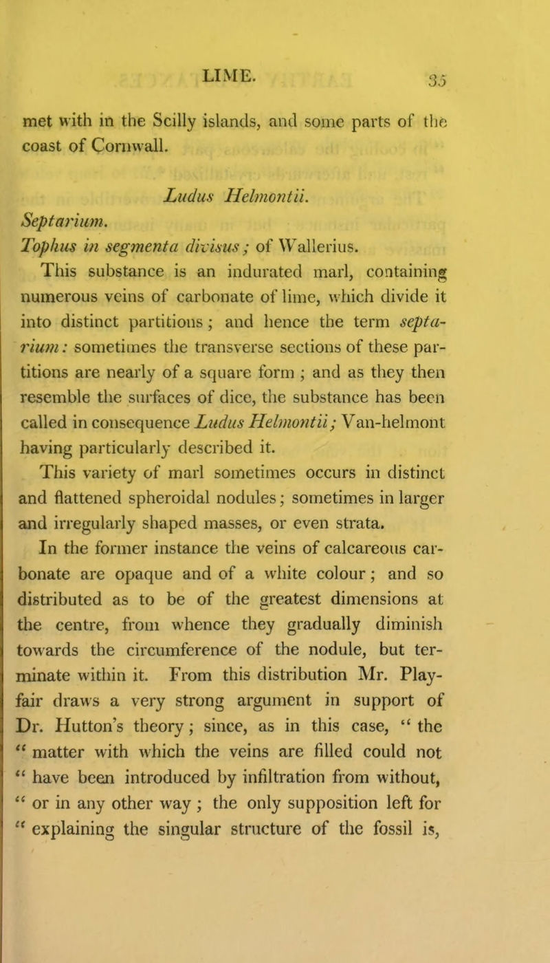 met with in the Scilly islands, and some parts of thfc coast of Conivvall. Ludus Helmontii. Septarium. Tophus in segmenta divisus ; of Wallerius. This substance is an indurated marl, containing numerous veins of carbonate of lime, which divide it into distinct partitions; and hence the term septa- rium : sometimes the transverse sections of these par- titions are nearly of a square form ; and as they then resemble the surfaces of dice, the substance has been called in consequence Ludus Helmontii; Van-helmont having particularly described it. This variety of marl sometimes occurs in distinct and flattened spheroidal nodules; sometimes in larger and irregularly shaped masses, or even strata. In the former instance the veins of calcareous car- bonate are opaque and of a white colour; and so distributed as to be of the greatest dimensions at tlie centre, from whence they gradually diminish towards the circumference of the nodule, but ter- minate widiin it. From this distribution Mr. Play- fair draws a very strong argument in support of Dr. Mutton's theory; since, as in this case,  the  matter with which the veins are filled could not  have been introduced by infiltration from without,  or in any other way ; the only supposition left for  explaining the singular structure of the fossil is,