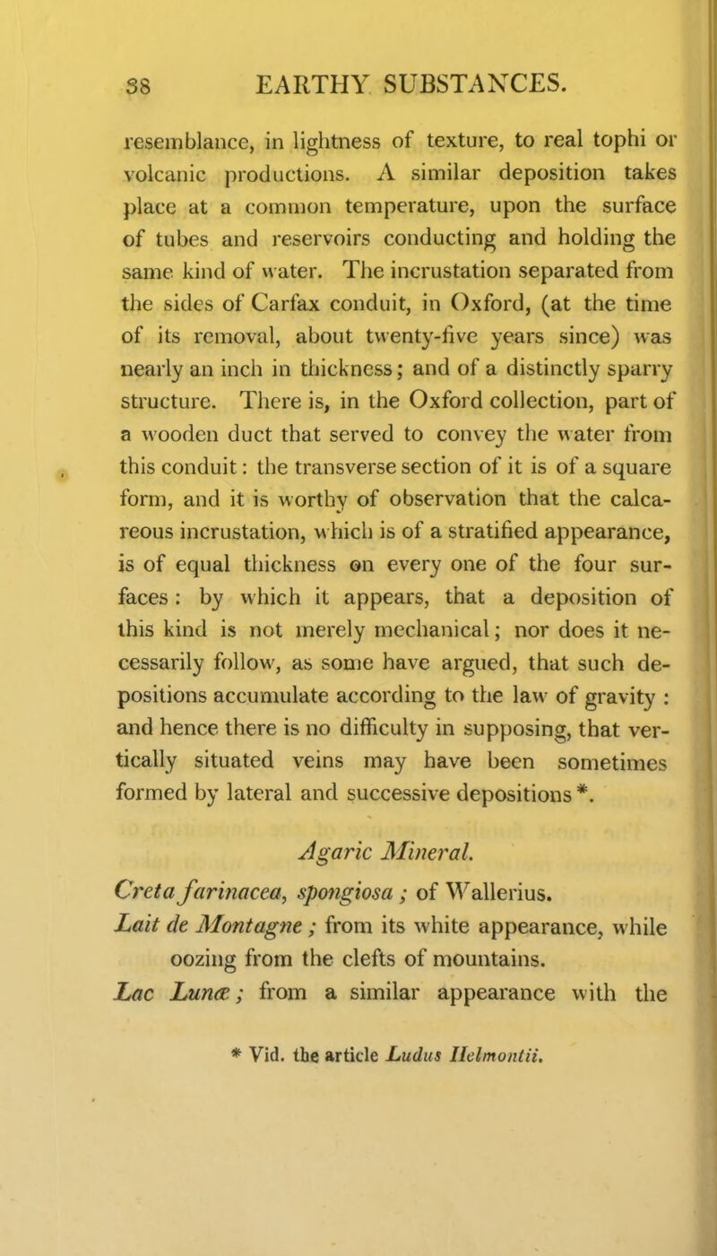 resemblance, in lightness of texture, to real tophi or volcanic productions. A similar deposition takes place at a common temperature, upon the surface of tubes and reservoirs conducting and holding the same kind of water. The incrustation separated from the sides of Carfax conduit, in Oxford, (at the time of its removal, about twenty-five years since) was nearly an inch in thickness; and of a distinctly sparry structure. There is, in the Oxford collection, part of a wooden duct that served to convey the water from this conduit: the transverse section of it is of a square form, and it is worthy of observation that the calca- reous incrustation, w hich is of a stratified appearance, is of equal thickness on every one of the four sur- faces : by which it appears, that a deposition of this kind is not merely mechanical; nor does it ne- cessarily follow, as some have argued, that such de- positions accumulate according to the law of gravity : and hence there is no difficulty in supposing, that ver- tically situated veins may have been sometimes formed by lateral and successive depositions *. Agaric Mineral. Creta farinacea, spmgiosa; of Wallerius. Lait cle Montagne; from its white appearance, while oozing from the clefts of mountains. Lac Lun<z; from a similar appearance with the * Vid. the article Ludus Ilelmontii.