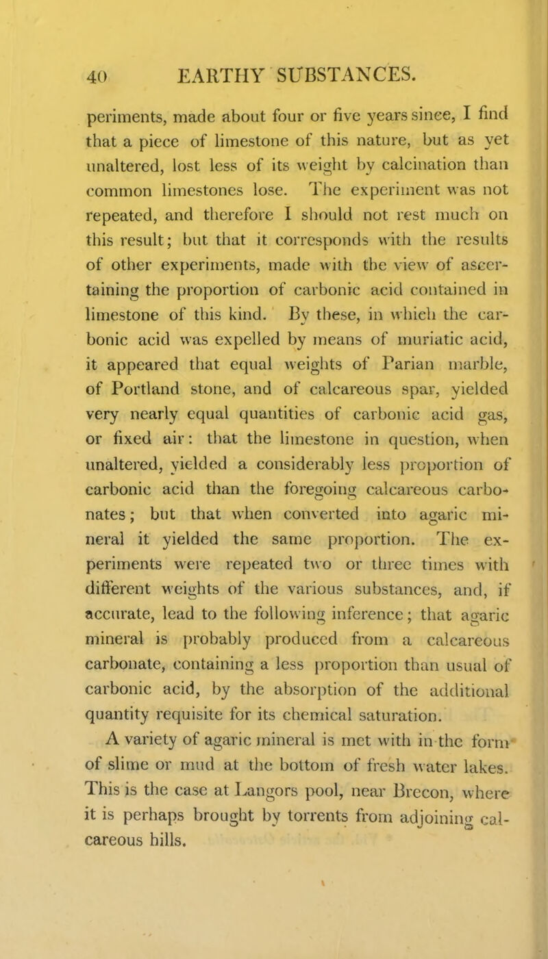 periments, made about four or five years since, I find that a piece of limestone of this nature, but as yet unaltered, lost less of its weight by calcination than common limestones lose. The experiment was not repeated, and therefore I should not rest much on this result; but that it corresponds with the results of other experiments, made with the view of ascer- taining the proportion of carbonic acid contained in limestone of this kind. By these, in which the car- bonic acid was expelled by means of muriatic acid, it appeared that equal weigiits of Parian marble, of Portland stone, and of calcareous spar, yielded very nearly equal quantities of carbonic acid gas, or fixed air: that the limestone in question, when unaltered, yielded a considerably less proportion of carbonic acid than the foregoing calcareous carbo- nates ; but that when converted into agaric mi- neral it yielded the same proportion. The ex- periments were repeated two or tlnee times with different weights of the various substances, and, if accurate, lead to the following inference; that agaric mineral is probably produced from a calcareous carbonate, containing a less proportion than usual of carbonic acid, by the absorption of the additional quantity requisite for its chemical saturation. A variety of agaric mineral is met with in the fornr of slime or mud at the bottom of fresh w ater lakes. This is the case at Langors pool, near Brecon, where it is perhaps brought by torrents from adjoining cal- careous hills.