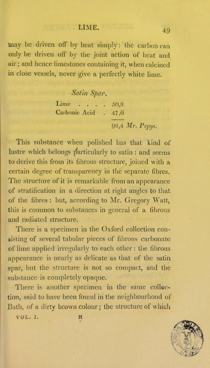 49 may be driven off by heat simply: the carbon can only be driven off by the joint action of heat and air; and hence limestones containing it, w hen calcined in close vessels, never give a perfectly white lime. Satin Spar. Lime .... 50,8 Carbonic Acid . 47,6 98,4 Mr. Pepys. This snbstance when polished has that kind of lustre which belongs jfarticularly to satin : and seems to derive this from its fibrous structure, joined with a certain degree of transparency in tlie separate fibres. The structure of it is remarkable from an appearance of stratification in a direction at ri^ht anQ;les to that of the fibres : but, according to Mr. Gregory Watt, this is common to substances in general of a fibrous and radiated structure. There is a specimen in the Oxford collection con- sisting of several tabular pieces of fibrous carbonate of lime applied irregularly to each other: the fibrous appearance is nearly as delicate as that of the satin spar, but the structure is not so compact, and the substance is completely opa([ue. There is another specimen in the same collec- tion, said to have been found in tlie neigiibourhood of Bath, of a dirty brown colour; the structure of which VOL. I. H