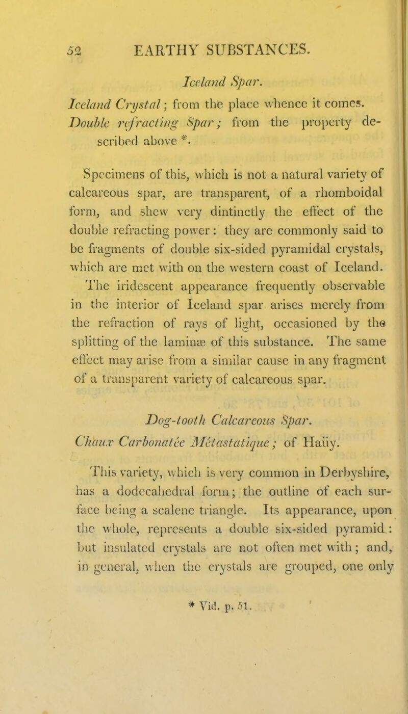 Jceliuul Spar. Iceland Crystal; from the place whence it comes. Double refracl'wg Spar; from the property de- scribed above *. Specimens of this, which is not a natural variety of calcareous spar, are transparent, of a rhomboidal form, and shew very dintinctly the effect of the double refracting power: they are commonly said to be fragments of double six-sided pyramidal crystals, which are met with on the western coast of Iceland. The iridescent appearance frequently observable in the interior of Iceland spar arises merely from the refraction of rays of liiiht, occasioned by the splitting of the laminae of this substance. The same effect may arise from a similar cause in any fragment of a transparent variety of calcareous spar. Dog-lootli Calcareous Spar, ChaiLV Carbonatee Metastatique; of Haiiy. This variety, v. hich is very common in Derbyshire, has a dodccahedral form; the outline of each sur- face being a scalene triangle. Its appearance, upon the whole, represents a double six-sided pyramid : but insulated crystals arc not often met with; and, in general, w licn the crystals are grouped, one only