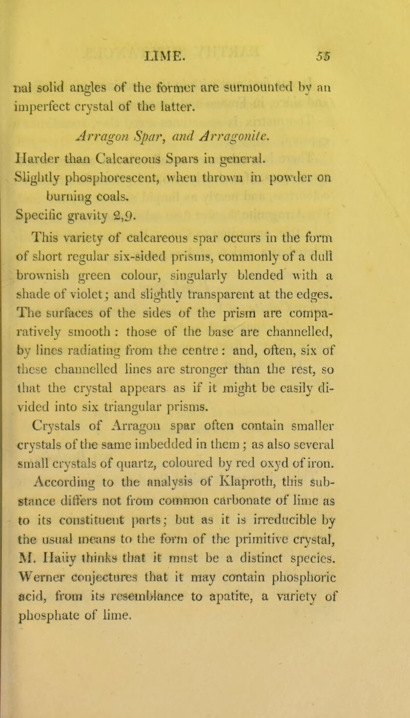 iial solid angles of the fbrmor are surmounted by an imperfect crystal of tlie latter. Arragon Spar, a?id Arrogonite. Harder than Calcareous Spars in general. ^ Slightly phosphorescent, when throw n in powder on burning coals. Specific gravity 2,9- This variety of calcareous spar occurs in the form of short regular six-sided prisms, commonly of a dull brownish green colour, singularly blended with a shade of violet; and slightly transparent at the edges. The surfaces of the sides of the prism are compa- ratively smooth : those of the base are channelled, by lines radiating from the centre: and, often, six of tlicse channelled lines are stronger than the rest, so that the crystal appears as if it might be easily di- vided into six triangular prisms. Crystals of Arragon spar often contain smaller crystals of the same imbedded in them ; as also several small crystals of quartz, coloured by red oxyd of iron. According to the analysis of Klaproth, this sub- stance differs not from common carbonate of lime as to its constituent |>£irts; but as it is irreducible by the usual means to the form of the primitive crystal, ]\[. Ilaiiy thinks that it must be a distinct species. Werner conjectures that it may contain phosphoric »cid, from its resemblance to apatite, a variety of phosphate of lime.