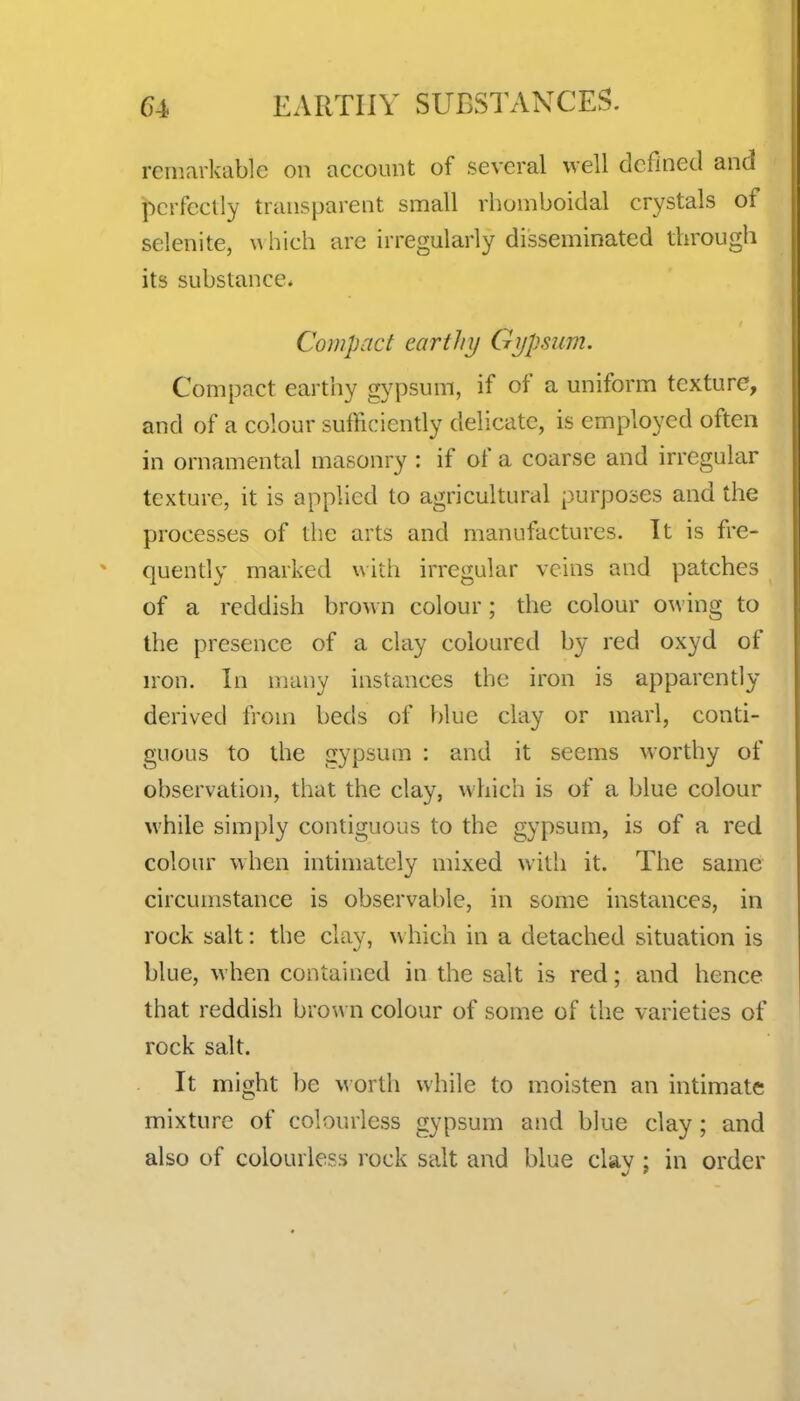 remarkable on account of several well defined and perfectly transparent small rhomboidal crystals of selenite, \a hich arc irregularly disseminated through its substance. Compact earthy Gypsum. Compact earthy g}'psum, if of a uniform texture, and of a colour sufficiently delicate, is employed often in ornamental masonry : if of a coarse and irregular texture, it is applied to agricultural purposes and the processes of the arts and manufactures. It is fre- quendy marked with irregular veins and patches of a reddish brown colour; the colour owing to the presence of a clay coloured by red oxyd of n-on. In many instances the iron is apparently derived from beds of blue clay or marl, conti- guous to the gypsum : and it seems worthy of observation, that the clay, which is of a blue colour while simply contiguous to the gypsum, is of a red colour when intimately mixed with it. The same circumstance is observable, in some instances, in rock salt: the clay, which in a detached situation is blue, when contained in the salt is red; and hence that reddish brown colour of some of the varieties of rock salt. It might be w orlh while to moisten an intimate mixture of colourless gypsum and blue clay; and also of colourless rock salt and blue clav: in order