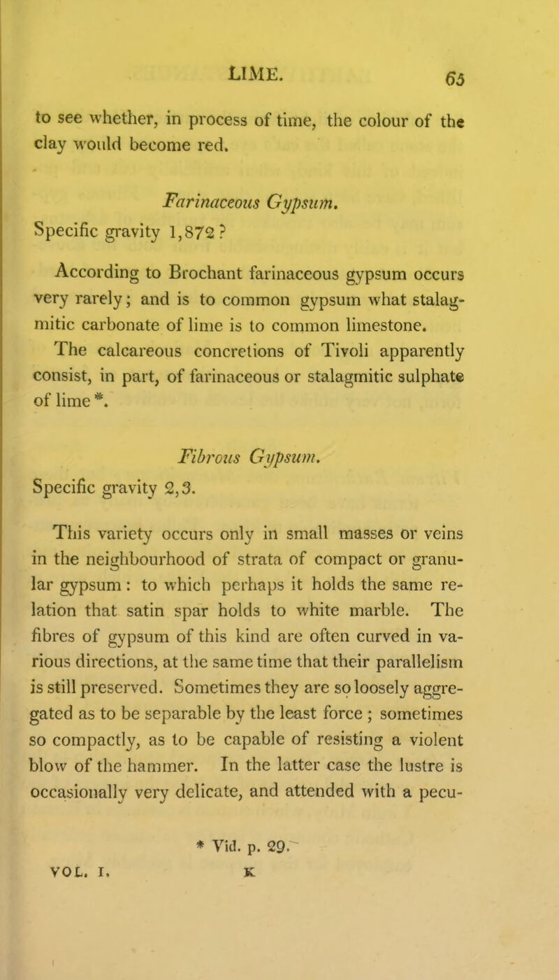 to see whether, in process of time, the colour of the clay would become red. Farinaceous Gypsum. Specific gravity 1,872? According to Brochant farinaceous gypsum occurs very rarely; and is to common gypsum what stalag- mitic carbonate of lime is to common limestone. The calcareous concretions of Tivoli apparently consist, in part, of farinaceous or stalagmitic sulphate of lime *. Fibrous Gi/psum, Specific gravity 2,3. This variety occurs only in small masses or veins in the neighbourhood of strata of compact or granu- lar gypsum: to which perhaps it holds the same re- lation that satin spar holds to white marble. The fibres of gypsum of this kind are often curved in va- rious directions, at the same time that their parallelism is still preserved. Sometimes they are so loosely aggre- gated as to be separable by the least force ; sometimes so compactly, as to be capable of resisting a violent blow of the hammer. In the latter case the lustre is occasionally very delicate, and attended with a pecu- VOL. r. * Vid. p. 29. ~ K