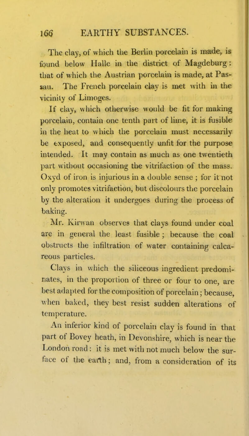 The clay, of which the Berhn porcelain is made, is found below Halle in the district of Magdeburg: that of which the Austrian porcelain is made, at Pas- sau. The French porcelain clay is met with in the vicinity of Limoges. If clay, which otherwise would be fit for making porcelain, contain one tenth part of lime, it is fusible in the heat to which the porcelain must necessarily be exposed, and consequently unfit for the purpose intended. It may contain as much as one twentieth part without occasioning the vitrifaction of the mass. Oxyd of iron is injurious in a double sense ; for it not only promotes vitrifaction, but discolours the porcelain by the alteration it undergoes during the process of baking. Mr. Kirwan observes that clays found under coal are in general the least fusible; because the coal obstructs the infiltration of water containing calca- reous particles. Clays in which the siliceous ingredient predomi- nates, in the proportion of three or four to one, are best adapted for the composition of porcelain; because, when baked, they best resist sudden alterations of temperature. An inferior kind of porcelain clay is found in that part of Bovey heath, in Devonshire, which is near the London road : it is met with not much below the sur- face of the earth; and, from a consideration of its