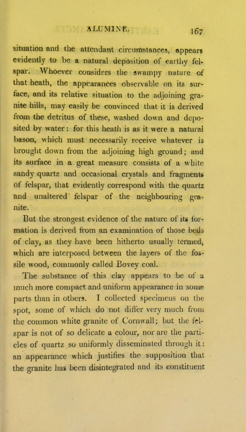 situation and the attendant circumstances, appears evidently to be a natural deposition of earthy fel- spar. Whoever considers the swampy nature of that heath, the appearances observable on its sur- face, and its relative situation to the adjoining gra- nite hills, may easily be convinced that it is derived from the detritus of these, washed down and depo- sited by water: for this heath is as it were a natural bason, which must necessarily receive whatever is brought down from the adjoining high ground; and its surface in a great measure consists of a white sandy quartz and occasional crystals and fragmentg of felspar, that evidently correspond with the quartz and unaltered felspar of the neighbouring gm- nite. But the strongest evidence of the nature of its for- mation is derived from an examination of those beds of clay, as they have been hitherto usually termed, which are interposed between the layers of the fos- sile wood, commonly called Bovey coal. The substance of this clay appears to be of a much more compact and uniform appearance in some parts than in others. I collected specimens on the spot, some of which do not differ very much from the common white granite of Cornwall; but the fel- spar is not of so delicate a colour, nor are the parti- cles of quartz so uniformly disseminated through it: an appearance which justifies the supposition that the granite has been disintegrated and its constituent